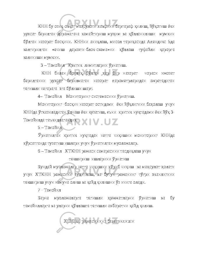 КНН бу озиқ-овқат маҳсулоти хавфини бартараф қилиш, йўқотиш ёки рухсат берилган даражагача камайтириш муҳим ва қўлланилиши мумкин бўлган назорат босқичи. КННни аниқлаш, мисол тариқасида Апендикс 5да келтирилган «ечиш дарахти-блок-схема»ни қўллаш туфайли қарорга келиниши мумкин. 3 – Тамойил Критик лимитларни ўрнатиш. КНН билан боғлиқ бўлган ҳар бир назорат чораси ижозат берилганни рухсат берилмаган назорат параметрларидан ажратадиган тегишли чегарага эга бўлиши шарт. 4– Тамойил Мониторинг системасини ўрнатиш. Мониторинг -босқич назорат остидами ёки йўқлигини баҳолаш учун КННда ўтказиладиган ўлчаш ёки кузатиш, яъни критик нуқтадами ёки йўқ 3- Тамойилда таъкидлагандик. 5 – Тамойил Ўрнатилган критик нуқтадан четга чиқишни мониторинг КННда кўрсатганда тузатиш ишлари учун ўрнатилган муолажалар. 6 – Тамойил ХТКНН режаси самарасини тасдиқлаш учун текшириш ишларини ўрнатиш Бундай муолажа лар четга чи қ ишни к ў риб чиқиш ва маҳсулот ҳолати учун ХТКНН режасини аудитлаш, ва бутун режанинг тўғри эканлигини текшириш учун намуна олиш ва қайд қилишни ўз ичига олади. 7 - Тамойил Барча муолажаларга тегишли ҳужжатларни ўрнатиш ва бу тамойилларга ва уларни қўллашга тегишли ахборотни қ айд қ илиш. ХТКНН режасининг бажарилиши 