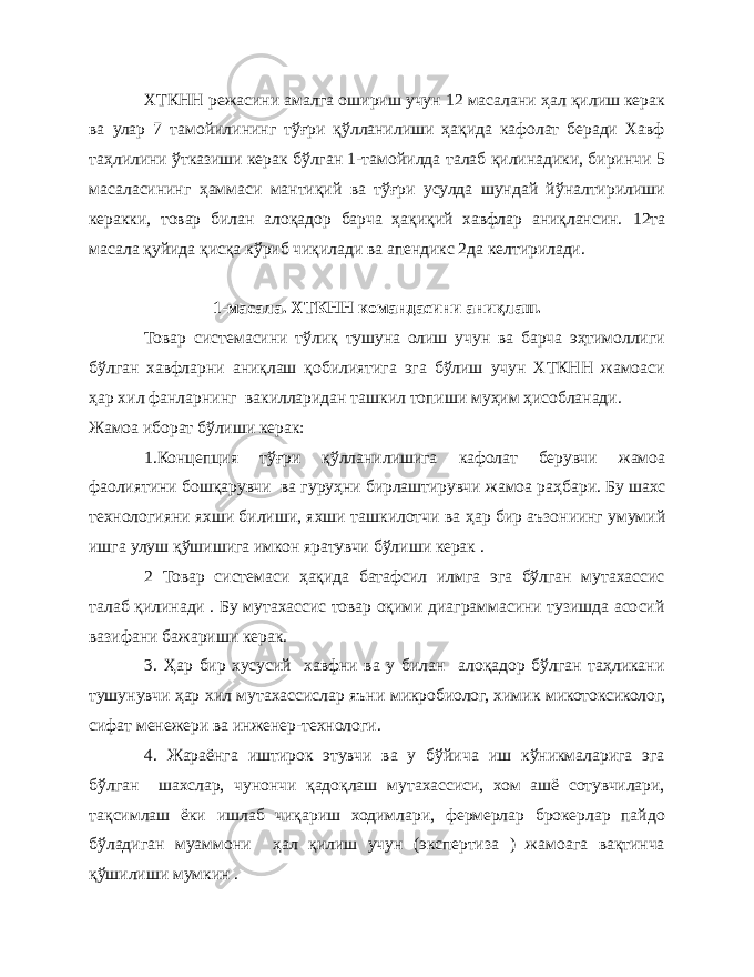 ХТКНН режасини амалга ошириш учун 12 масалани ҳал қилиш керак ва улар 7 тамойилининг тўғри қўлланилиши ҳақида кафолат беради Хавф таҳлилини ўтказиши керак бўлган 1-тамойилда талаб қилинадики, биринчи 5 масаласининг ҳаммаси мантиқий ва тўғри усулда шундай йўналтирилиши керакки, товар билан алоқадор барча ҳақиқий хавфлар аниқлансин. 12та масала қуйида қисқа кўриб чиқилади ва апендикс 2да келтирилади. 1-масала. ХТКНН командасини ани қ лаш. Товар системасини тўлиқ тушуна олиш учун ва барча эҳтимоллиги бўлган хавфларни аниқлаш қобилиятига эга бўлиш учун ХТКНН жамоаси ҳар хил фанларнинг вакилларидан ташкил топиши муҳим ҳисобланади. Жамоа иборат бўлиши керак: 1.Концепция т ўғ ри қў лланилишига кафолат берувчи жамоа фаолиятини бош қ арувчи ва гуру ҳ ни бирлаштирувчи жамоа ра ҳ бари. Бу шахс технологияни яхши билиши, яхши ташкилотчи ва ҳ ар бир аъзониинг умумий ишга улуш қў шишига имкон яратувчи б ў лиши керак . 2 Товар системаси ҳақида батафсил илмга эга бўлган мутахассис талаб қилинади . Бу мутахассис товар оқими диаграммасини тузишда асосий вазифани бажариши керак. 3. Ҳар бир хусусий хавфни ва у билан алоқадор бўлган таҳликани тушунувчи ҳар хил мутахассислар яъни микробиолог, химик микотоксиколог, сифат менежери ва инженер-технологи. 4. Жараёнга иштирок этувчи ва у бўйича иш кўникмаларига эга бўлган шахслар, чунончи қадоқлаш мутахассиси, хом ашё сотувчилари, тақсимлаш ёки ишлаб чиқариш ходимлари, фермерлар брокерлар пайдо бўладиган муаммони ҳал қилиш учун (экспертиза ) жамоага вақтинча қўшилиши мумкин . 