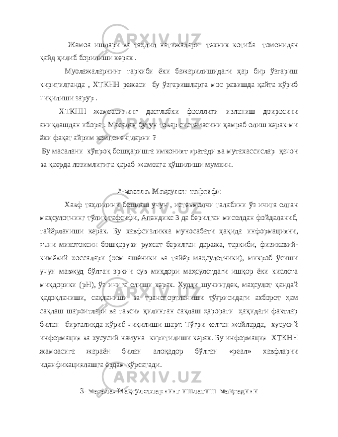  Жамоа ишлари ва та ҳ лил натижалари техник котиба томонидан қ айд қ илиб борилиши керак . Муолажаларнинг таркиби ёки бажарилишидаги ҳар бир ўзгариш киритилганда , ХТКНН режаси бу ўзгаришларга мос равишда қайта кўриб чиқилиши зарур . ХТКНН жамоасининг дастлабки фаоллиги изланиш доирасини аниқлашдан иборат. Масалан бутун товар системасини қамраб олиш керак-ми ёки фақат айрим компонентларни ? Бу масалани кўпроқ бошқаришга имконият яратади ва мутахассислар қачон ва қаерда лозимлигига қараб жамоага қўшилиши мумкин. 2-масала. Маҳсулот тафсифи Хавф таҳлилини бошлаш учун , истеъмолчи талабини ўз ичига олган маҳсулотнинг тўлиқ тафсифи, Апендикс 3 да берилган мисолдан фойдаланиб, тайёрланиши керак. Бу хавфсизликка муносабати ҳақида информацияни, яъни микотоксин бошқаруви рухсат берилган даража, таркиби, физикавий- кимёвий хоссалари (хом ашёники ва тайёр маҳсулотники), микроб ўсиши учун мавжуд бўлган эркин сув миқдори маҳсулотдаги ишқор ёки кислота миқдорики (рН), ўз ичига олиши керак. Худди шунингдек, маҳсулот қандай қадоқланиши, сақланиши ва транспортланиши тўғрисидаги ахборот ҳам сақлаш шароитлари ва тавсия қилинган сақлаш ҳарорати ҳақидаги фактлар билан биргаликда кўриб чиқилиши шарт. Тўғри келган жойларда, хусусий информация ва хусусий намуна киритилиши керак. Бу информация ХТКНН жамоасига жараён билан алоқадор бўлган «реал» хавфларни иденфикациялашга ёрдам кўрсатади. 3- масала. Маҳсулотларнинг ишлатиш ма қ садини 