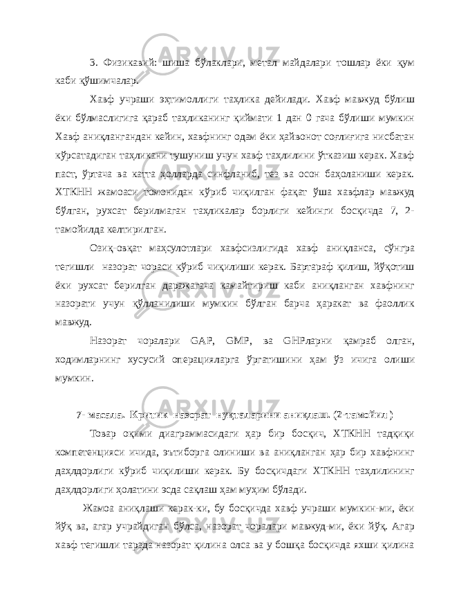 3. Физикавий: шиша бўлаклари, метал майдалари тошлар ёки қум каби қўшимчалар. Хавф учраши эҳтимоллиги таҳлика дейилади. Хавф мавжуд бўлиш ёки бўлмаслигига қараб таҳликанинг қиймати 1 дан 0 гача бўлиши мумкин Хавф аниқлангандан кейин, хавфнинг одам ёки ҳайвонот соғлиғига нисбатан кўрсатадиган таҳликани тушуниш учун хавф таҳлилини ўтказиш керак. Хавф паст, ўртача ва катта ҳолларда синфланиб, тез ва осон баҳоланиши керак. ХТКНН жамоаси томонидан кўриб чиқилган фақат ўша хавфлар мавжуд бўлган, рухсат берилмаган таҳликалар борлиги кейинги босқичда 7, 2- тамойилда келтирилган. Озиқ-овқат маҳсулотлари хавфсизлигида хавф аниқланса, сўнгра тегишли назорат чораси кўриб чиқилиши керак. Бартараф қилиш, йўқотиш ёки рухсат берилган даражагача камайтириш каби аниқланган хавфнинг назорати учун қўлланилиши мумкин бўлган барча ҳаракат ва фаоллик мавжуд. Назорат чоралари GAP , GMP , ва GHP ларни қ амраб олган, ходимларнинг хусусий операцияларга ў ргатишини ҳ ам ў з ичига олиши мумкин. 7- масала. Критик назорат нуқталарини аниқлаш. (2-тамойил ) Товар оқими диаграммасидаги ҳар бир босқич, ХТКНН тадқиқи компетенцияси ичида, эътиборга олиниши ва аниқланган ҳар бир хавфнинг даҳлдорлиги кўриб чиқилиши керак. Бу босқичдаги ХТКНН таҳлилининг даҳлдорлиги ҳолатини эсда сақлаш ҳам муҳим бўлади. Жамоа аниқлаши керак-ки, бу босқичда хавф учраши мумкин-ми, ёки йўқ ва, агар учрайдиган бўлса, назорат чоралари мавжуд-ми, ёки йўқ. Агар хавф тегишли тарзда назорат қилина олса ва у бошқа босқичда яхши қилина 