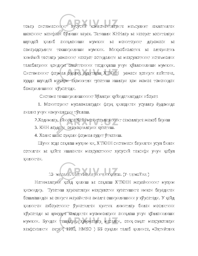 товар системасининг хусусий компонентларига маъсулият юклатилган шахснинг вазифаси бўлиши керак. Тегишли КННлар ва назорат воситалари шундай қилиб аниқланиши мумкин ва мониторинг даражаси ва самарадорлиги текширилиши мумкин. Микробиологик ва алтернатив кимёвий тестлар режанинг назорат остидалиги ва маҳсулотнинг истеъмолчи талабларини қондира олаётганини тасдиқлаш учун қўлланилиши мумкин. Системанинг формал оралиқ аудитлаш ХТКНН режаси ҳозирги пайтгача, худди шундай маълум аҳамиятли тузатиш ишлари ҳам жамоа томонидан бажарилишини кўрсатади. Система текширилишининг йўллари қуйидагилардан иборат: 1. Мониторинг муолажалардан фарқ қиладиган усуллар ёрдамида анализ учун намуналарни тўплаш. 2.Ходимлар, айниқса КНН мониторларининг саволларга жавоб бериш 3. КНН лардаги операцияларни кузатиш. 4. Холис шахс орқали формал аудит ўтказиш. Шуни эсда сақлаш муҳим-ки, ХТКНН системаси берилган усул билан сотилган ва қайта ишланган маҳсулотнинг хусусий тавсифи учун қабул қилинган. 13- масала. Натижаларни ани қ лаш. (7- тамойил ) Натижаларни қайд қилиш ва сақлаш ХТКНН жараёнининг муҳим қисмидир. Тузатиш ҳаракатлари маҳсулотни кузатишига имкон берадиган бошлашидан ва охирги жараёнгача амалга оширилишини у кўрсатади. У қайд қилинган ахборотнинг ўрнатилган критик лимитлар билан мослигини кўрсатади ва вужудга келадиган муаммоларни аниқлаш учун қўлланилиши мумкин. Бундан ташқари, ҳужжатлар масалан, озиқ-овқат маҳсулотлари хавфсизлиги акти ( 1990, HMSO ) ББ орқали талаб қилинса, «Эҳтиётлик 