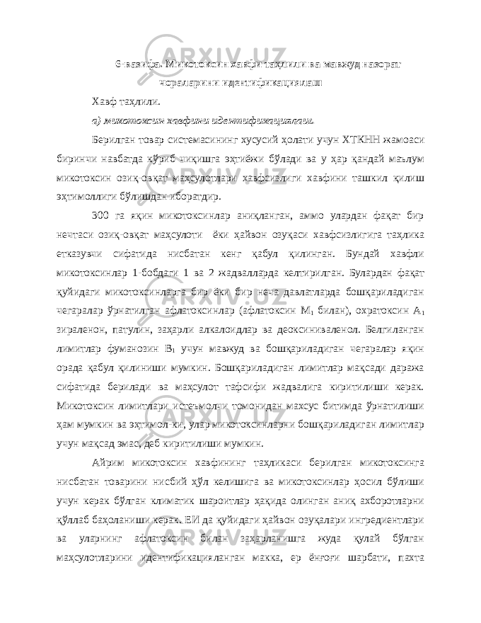 6-вазифа. Микотоксин хавфи та ҳ лили ва мавжуд назорат чораларини идентификациялаш Хавф таҳлили. а) микотоксин хавфини идентификациялаш. Берилган товар системасининг хусусий ҳолати учун ХТКНН жамоаси биринчи навбатда кўриб чиқишга эҳтиёжи бўлади ва у ҳар қандай маълум микотоксин озиқ-овқат маҳсулотлари хавфсизлиги хавфини ташкил қилиш эҳтимоллиги бўлишдан иборатдир. 300 га яқин микотоксинлар аниқланган, аммо улардан фақат бир нечтаси озиқ-овқат маҳсулоти ёки ҳайвон озуқаси хавфсизлигига таҳлика етказувчи сифатида нисбатан кенг қабул қилинган. Бундай хавфли микотоксинлар 1-бобдаги 1 ва 2 жадвалларда келтирилган. Булардан фақат қуйидаги микотоксинларга бир ёки бир неча давлатларда бошқариладиган чегаралар ўрнатилган афлатоксинлар (афлатоксин М 1 билан), охратоксин А 1 зираленон, патулин, заҳарли алкалоидлар ва деоксиниваленол. Белгиланган лимитлар фуманозин В 1 учун мавжуд ва бошқариладиган чегаралар яқин орада қабул қилиниши мумкин. Бошқариладиган лимитлар мақсади даража сифатида берилади ва маҳсулот тафсифи жадвалига киритилиши керак. Микотоксин лимитлари истеъмолчи томонидан махсус битимда ўрнатилиши ҳам мумкин ва эҳтимол-ки, улар микотоксинларни бошқариладиган лимитлар учун мақсад эмас, деб киритилиши мумкин. Айрим микотоксин хавфининг таҳликаси берилган микотоксинга нисбатан товарини нисбий ҳўл келишига ва микотоксинлар ҳосил бўлиши учун керак бўлган климатик шароитлар ҳақида олинган аниқ ахборотларни қўллаб баҳоланиши керак. ЕИ да қуйидаги ҳайвон озуқалари ингредиентлари ва уларнинг афлатоксин билан заҳарланишга жуда қулай бўлган маҳсулотларини идентификацияланган макка, ер ёнғоғи шарбати, пахта 