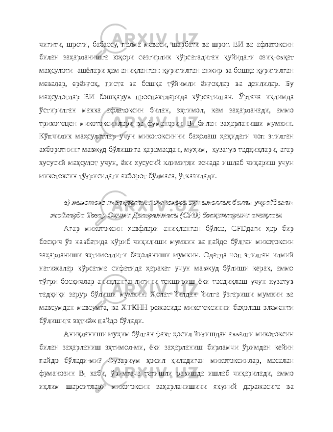 чигити, шроти, бабассу, палма меваси, шарбати ва шрот. ЕИ ва афлатоксин билан заҳарланишга юқори сезгирлик кўрсатадиган қуйидаги озиқ-овқат маҳсулоти ашёлари ҳам аниқланган: қуритилган анжир ва бошқа қуритилган мевалар, ерёнғоқ, писта ва бошқа тўйимли ёнғоқлар ва донлилар. Бу маҳсулотлар ЕИ бошқарув проспектларида кўрсатилган. Ўртача иқлимда ўстирилган макка афлатоксин билан, эҳтимол, кам заҳарланади, аммо трихотоцен микотоксинлари ва фуманозин В 1 билан заҳарланиши мумкин. Кўпчилик маҳсулотлар учун микотоксинни баҳолаш ҳақидаги чоп этилган ахборотнинг мавжуд бўлишига қарамасдан, муҳим, кузатув тадқиқлари, агар хусусий маҳсулот учун, ёки хусусий климитли зонада ишлаб чиқариш учун микотоксин тўғрисидаги ахборот бўлмаса, ўтказилади. в) микотоксин заҳарлаши энг юқори эҳтимоллик билан учрайдиган жойларда Товар Оқими Диаграммаси ( CFD ) босқичларини аниқлаш Агар микотоксин хавфлари аниқланган бўлса, CFD даги ҳар бир босқич ўз навбатида кўриб чиқилиши мумкин ва пайдо бўлган микотоксин заҳарланиши эҳтимоллиги баҳоланиши мумкин. Одатда чоп этилган илмий натижалар кўрсатма сифатида ҳаракат учун мавжуд бўлиши керак, аммо тўғри босқичлар аниқланганлигини текшириш ёки тасдиқлаш учун кузатув тадқиқи зарур бўлиши мумкин. Ҳолат йилдан йилга ўзгариши мумкин ва мавсумдан мавсумга, ва ХТКНН режасида микотоксинни баҳолаш элементи бўлишига эҳтиёж пайдо бўлади. Аниқланиши муҳим бўлган факт ҳосил йиғишдан аввалги микотоксин билан заҳарланиш эҳтимол-ми, ёки заҳарланиш бирламчи ўримдан кейин пайдо бўлади-ми? Фузариум ҳосил қиладиган микотоксинлар, масалан фуманозин В 1 каби, ўримгача тегишли равишда ишлаб чиқарилади, аммо иқлим шароитлари микотоксин заҳарланишини якуний даражасига ва 