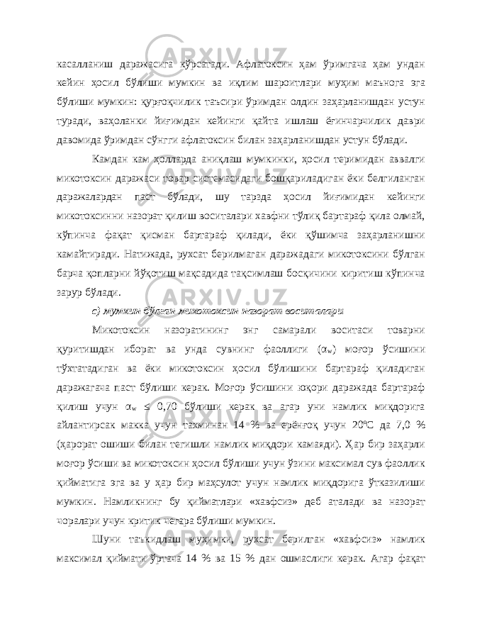 касалланиш даражасига кўрсатади. Афлатоксин ҳам ўримгача ҳам ундан кейин ҳосил бўлиши мумкин ва иқлим шароитлари муҳим маънога эга бўлиши мумкин: қурғоқчилик таъсири ўримдан олдин заҳарланишдан устун туради, ваҳоланки йиғимдан кейинги қайта ишлаш ёғинчарчилик даври давомида ўримдан сўнгги афлатоксин билан заҳарланишдан устун бўлади. Камдан кам ҳолларда аниқлаш мумкинки, ҳосил теримидан аввалги микотоксин даражаси товар системасидаги бошқариладиган ёки белгиланган даражалардан паст бўлади, шу тарзда ҳосил йиғимидан кейинги микотоксинни назорат қилиш воситалари хавфни тўлиқ бартараф қила олмай, кўпинча фақат қисман бартараф қилади, ёки қўшимча заҳарланишни камайтиради. Натижада, рухсат берилмаган даражадаги микотоксини бўлган барча қопларни йўқотиш мақсадида тақсимлаш босқичини киритиш кўпинча зарур бўлади. с) мумкин бўлган микотоксин назорат воситалари Микотоксин назоратининг энг самарали воситаси товарни қуритишдан иборат ва унда сувнинг фаоллиги (α w ) моғор ўсишини тўхтатадиган ва ёки микотоксин ҳосил бўлишини бартараф қиладиган даражагача паст бўлиши керак. Моғор ўсишини юқори даражада бартараф қилиш учун α w ≤ 0,70 бўлиши керак ва агар уни намлик миқдорига айлантирсак макка учун тахминан 14 % ва ерёнғоқ учун 20 о С да 7,0 % (ҳарорат ошиши билан тегишли намлик миқдори камаяди). Ҳар бир заҳарли моғор ўсиши ва микотоксин ҳосил бўлиши учун ўзини максимал сув фаоллик қийматига эга ва у ҳар бир маҳсулот учун намлик миқдорига ўтказилиши мумкин. Намликнинг бу қийматлари «хавфсиз» деб аталади ва назорат чоралари учун критик чегара бўлиши мумкин. Шуни таъкидлаш муҳимки, рухсат берилган «хавфсиз» намлик максимал қиймати ўртача 14 % ва 15 % дан ошмаслиги керак. Агар фақат 