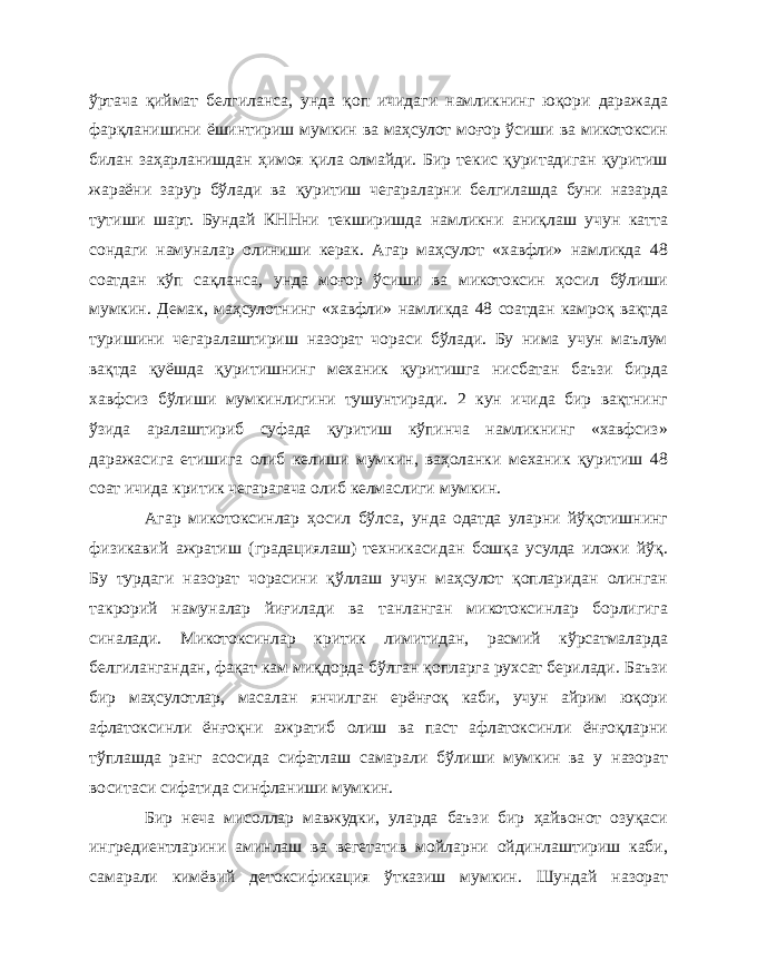 ўртача қиймат белгиланса, унда қоп ичидаги намликнинг юқори даражада фарқланишини ёшинтириш мумкин ва маҳсулот моғор ўсиши ва микотоксин билан заҳарланишдан ҳимоя қила олмайди. Бир текис қуритадиган қуритиш жараёни зарур бўлади ва қуритиш чегараларни белгилашда буни назарда тутиши шарт. Бундай КННни текширишда намликни аниқлаш учун катта сондаги намуналар олиниши керак. Агар маҳсулот «хавфли» намликда 48 соатдан кўп сақланса, унда моғор ўсиши ва микотоксин ҳосил бўлиши мумкин. Демак, маҳсулотнинг «хавфли» намликда 48 соатдан камроқ вақтда туришини чегаралаштириш назорат чораси бўлади. Бу нима учун маълум вақтда қуёшда қуритишнинг механик қуритишга нисбатан баъзи бирда хавфсиз бўлиши мумкинлигини тушунтиради. 2 кун ичида бир вақтнинг ўзида аралаштириб суфада қуритиш кўпинча намликнинг «хавфсиз» даражасига етишига олиб келиши мумкин, ваҳоланки механик қуритиш 48 соат ичида критик чегарагача олиб келмаслиги мумкин. Агар микотоксинлар ҳосил бўлса, унда одатда уларни йўқотишнинг физикавий ажратиш (градациялаш) техникасидан бошқа усулда иложи йўқ. Бу турдаги назорат чорасини қўллаш учун маҳсулот қопларидан олинган такрорий намуналар йиғилади ва танланган микотоксинлар борлигига синалади. Микотоксинлар критик лимитидан, расмий кўрсатмаларда белгилангандан, фақат кам миқдорда бўлган қопларга рухсат берилади. Баъзи бир маҳсулотлар, масалан янчилган ерёнғоқ каби, учун айрим юқори афлатоксинли ёнғоқни ажратиб олиш ва паст афлатоксинли ёнғоқларни тўплашда ранг асосида сифатлаш самарали бўлиши мумкин ва у назорат воситаси сифатида синфланиши мумкин. Бир неча мисоллар мавжудки, уларда баъзи бир ҳайвонот озуқаси ингредиентларини аминлаш ва вегетатив мойларни ойдинлаштириш каби, самарали кимёвий детоксификация ўтказиш мумкин. Шундай назорат 