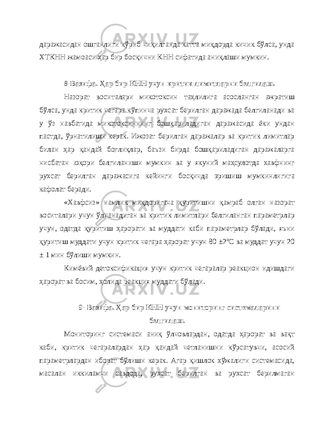 даражасидан ошганлиги кўриб чиқилганда катта миқдорда кичик бўлса, унда ХТКНН жамоаси ҳар бир босқични КНН сифатида аниқлаши мумкин. 8-Вазифа. Ҳ ар бир КНН учун критик лимитларни белгилаш. Назорат воситалари микотоксин таҳлилига асосланган ажратиш бўлса, унда критик чегара кўпинча рухсат берилган даражада белгиланади ва у ўз навбатида микотоксиннинг бошқариладиган даражасида ёки ундан пастда, ўрнатилиши керак. Ижозат берилган даражалар ва критик лимитлар билан ҳар қандай боғлиқлар, баъзи бирда бошқариладиган даражаларга нисбатан юқори белгиланиши мумкин ва у якуний маҳсулотда хавфнинг рухсат берилган даражасига кейинги босқичда эришиш мумкинлигига кафолат беради. «Хавфсиз» намлик миқдоригача қуритишни қамраб олган назорат воситалари учун ўлчанадиган ва критик лимитлари белгиланган параметрлар учун, одатда қуритиш ҳарорати ва муддати каби параметрлар бўлади, яъни қуритиш муддати учун критик чегара ҳарорат учун 80 ±2 о С ва муддат учун 20 ± 1 мин бўлиши мумкин. Кимёвий детоксификация учун критик чегаралар реакцион идишдаги ҳарорат ва босим, ҳолида реакция муддати бўлади. 9- Вазифа. Ҳ ар бир КНН учун мониторинг системаларини белгилаш. Мониторинг системаси аниқ ўлчовлардан, одатда ҳарорат ва вақт каби, критик чегаралардан ҳар қандай четланишни кўрсатувчи, асосий параметрлардан иборат бўлиши керак. Агар қишлок хўжалиги системасида, масалан иккиламчи савдода, рухсат берилган ва рухсат берилмаган 