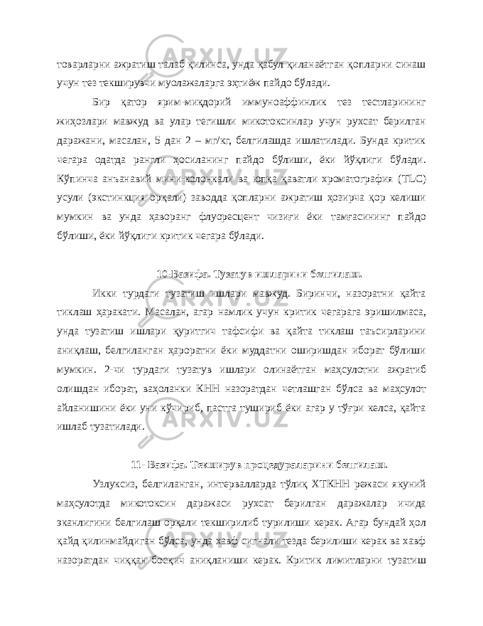 товарларни ажратиш талаб қилинса, унда қабул қиланаётган қопларни синаш учун тез текширувчи муолажаларга эҳтиёж пайдо бўлади. Бир қатор ярим-миқдорий иммуноаффинлик тез тестларининг жиҳозлари мавжуд ва улар тегишли микотоксинлар учун рухсат берилган даражани, масалан, 5 дан 2 – мг/кг, белгилашда ишлатилади. Бунда критик чегара одатда рангли ҳосиланинг пайдо бўлиши, ёки йўқлиги бўлади. Кўпинча анъанавий мини-колонкали ва юпқа қаватли хроматография ( TLC ) усули (экстинкция орқали) заводда қопларни ажратиш ҳозирча қор келиши мумкин ва унда ҳаворанг флуоресцент чизиғи ёки тамғасининг пайдо бўлиши, ёки йўқлиги критик чегара бўлади. 10-Вазифа. Тузатув ишларини белгилаш. Икки турдаги тузатиш ишлари мавжуд. Биринчи, назоратни қайта тиклаш ҳаракати. Масалан, агар намлик учун критик чегарага эришилмаса, унда тузатиш ишлари қуритгич тафсифи ва қайта тиклаш таъсирларини аниқлаш, белгиланган ҳароратни ёки муддатни оширишдан иборат бўлиши мумкин. 2-чи турдаги тузатув ишлари олинаётган маҳсулотни ажратиб олишдан иборат, ваҳоланки КНН назоратдан четлашган бўлса ва маҳсулот айланишини ёки уни кўчириб, пастга тушириб ёки агар у тўғри келса, қайта ишлаб тузатилади. 11- Вазифа. Текширув процедураларини белгилаш. Узлуксиз, белгиланган, интервалларда тўлиқ ХТКНН режаси якуний маҳсулотда микотоксин даражаси рухсат берилган даражалар ичида эканлигини белгилаш орқали текширилиб турилиши керак. Агар бундай ҳол қайд қилинмайдиган бўлса, унда хавф сигнали тезда берилиши керак ва хавф назоратдан чиққан босқич аниқланиши керак. Критик лимитларни тузатиш 