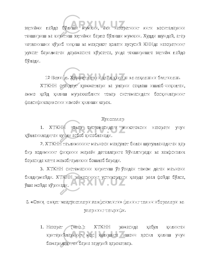 эҳтиёжи пайдо бўлиши мумкин, ёки назоратнинг янги воситаларини текшириш ва киритиш эҳтиёжи барпо бўлиши мумкин. Худди шундай, агар четланишни кўриб чиқиш ва маҳсулот ҳолати хусусий КННда назоратнинг рухсат берилмаган даражасига кўрсатса, унда текширишга эҳтиёж пайдо бўлади. 12-Вазифа. Ҳ ужжатларни қ айд қ илиш ва са қ лашни белгилаш. ХТКНН стандарт ҳужжатлари ва уларни сақлаш ишлаб-чиқилган, аммо қайд қилиш мураккаблиги товар системасидаги босқичларнинг фалсификациясини намоён қилиши керак. Хулосалар 1. ХТКНН товар системасидаги микотоксин назорати учун қўлланиладиган кучли асбоб ҳисобланади. 2. ХТКНН таълимининг маъноси маҳсулот билан шуғулланадиган ҳар бир ходимнинг фикрини жараён деталларига йўналтиради ва хавфсизлик борасида катта жавобгарликни бошлаб беради. 3. ХТКНН системасини киритиш ўз-ўзидан тамом деган маънони билдирмайди. ХТКНН режасининг устиворлиги қаерда реал фойда бўлса, ўша жойда кўринади. 6. «Озиқ -овқат маҳсулотлари хавфсизлиги» фанинг таянч иборалари ва уларнинг таърифи. 1. Назорат ( verb .): ХТКНН режасида қабул қилинган критерийларнинг мос келишига ишонч ҳосил қилиш учун бажариладиган барча зарурий ҳаракатлар. 