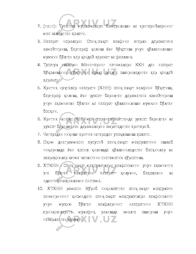 2. ( noun ): Тузатиш муолажалари бажарилиши ва критерийларнинг мос келадиган ҳолати. 3. Назорат чоралари: Озиқ-овқат хавфини етарли даражагача камайтириш, бартараф қилиш ёки йўқотиш учун қўлланилиши мумкин бўлган ҳар қандай ҳаракат ва фаоллик. 4. Тузатув ишлари: Мониторинг натижалари ККН дан назорат йўқолишини кўрсатган ҳолда амалга ошириладиган ҳар қандай ҳаракат. 5. Критик нуқталар назорати (КНН): озиқ-овқат хавфини йўқотиш, бартараф қилиш, ёки рухсат берилган даражагача камайтириш учун аҳамиятли бўлган ва назорат қўлланилиши мумкин бўлган босқич. 6. Критик чегара: КНН мониторингланаётганда рухсат берилган ва рухсат берилмаган даражаларни ажратадиган критерий. 7. Чегарадан чиқиш: критик чегарадан узоқлашиш ҳолати. 8. Оқим диаграммаси: хусусий озиқ-овқат маҳсулотини ишлаб чиқаришда ёки ҳосил қилишда қўлланиладиган босқичлар ва операциялар кетма-кетлигини систематик кўрсатиш. 9. ХТКНН : Озиқ-овқат маҳсулотлари хавфсизлиги учун аҳамиятга эга бўлган хавфларни назорат қилувчи, баҳоловчи ва идентификацияловчи система. 10. ХТКНН режаси: Кўриб чиқилаётган озиқ-овқат маҳсулоти занжирининг қисмидаги озиқ-овқат маҳсулотлари хавфсизлиги учун муҳим бўлган хавфларнинг назоратини ХТКНН принципларига мувофиқ равишда амалга ошириш учун тайёрланган ҳужжат. 