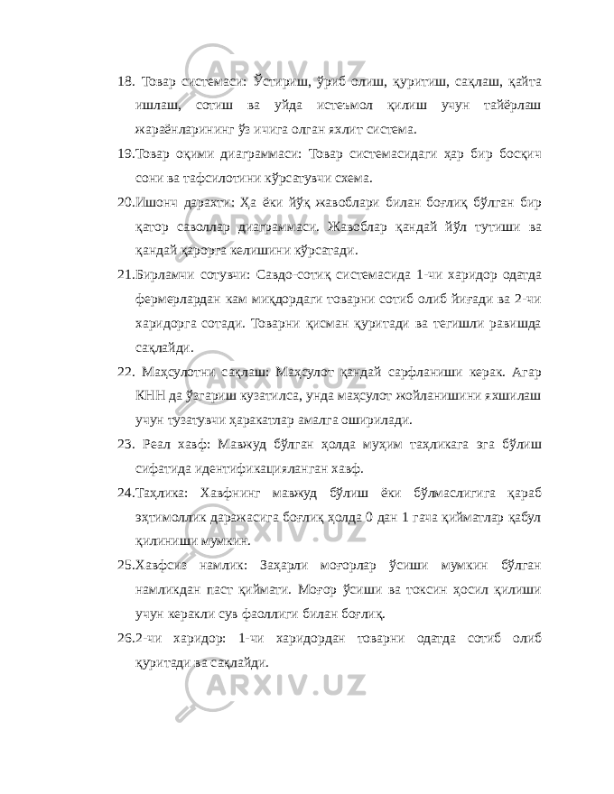 18. Товар системаси: Ўстириш, ўриб олиш, қуритиш, сақлаш, қайта ишлаш, сотиш ва уйда истеъмол қилиш учун тайёрлаш жараёнларининг ўз ичига олган яхлит система. 19. Товар оқими диаграммаси: Товар системасидаги ҳар бир босқич сони ва тафсилотини кўрсатувчи схема. 20. Ишонч дарахти: Ҳа ёки йўқ жавоблари билан боғлиқ бўлган бир қатор саволлар диаграммаси. Жавоблар қандай йўл тутиши ва қандай қарорга келишини кўрсатади. 21. Бирламчи сотувчи: Савдо-сотиқ системасида 1-чи харидор одатда фермерлардан кам миқдордаги товарни сотиб олиб йиғади ва 2-чи харидорга сотади. Товарни қисман қуритади ва тегишли равишда сақлайди. 22. Маҳсулотни сақлаш: Маҳсулот қандай сарфланиши керак. Агар КНН да ўзгариш кузатилса, унда маҳсулот жойланишини яхшилаш учун тузатувчи ҳаракатлар амалга оширилади. 23. Реал хавф: Мавжуд бўлган ҳолда муҳим таҳликага эга бўлиш сифатида идентификацияланган хавф. 24. Таҳлика: Хавфнинг мавжуд бўлиш ёки бўлмаслигига қараб эҳтимоллик даражасига боғлиқ ҳолда 0 дан 1 гача қийматлар қабул қилиниши мумкин. 25. Хавфсиз намлик: Заҳарли моғорлар ўсиши мумкин бўлган намликдан паст қиймати. Моғор ўсиши ва токсин ҳосил қилиши учун керакли сув фаоллиги билан боғлиқ. 26. 2-чи харидор: 1-чи харидордан товарни одатда сотиб олиб қуритади ва сақлайди. 