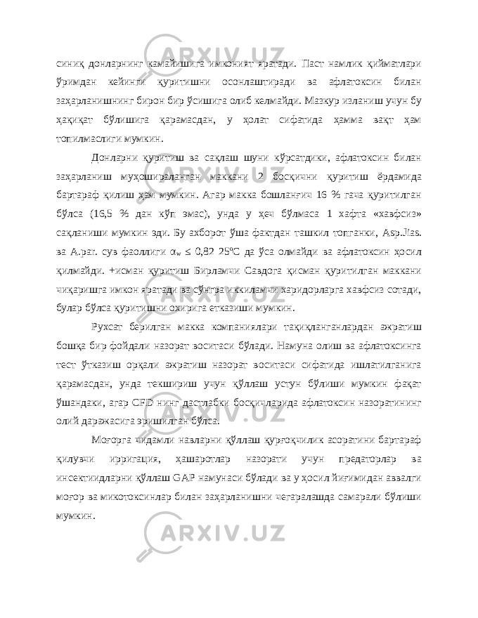 синиқ донларнинг камайишига имконият яратади. Паст намлик қийматлари ўримдан кейинги қуритишни осонлаштиради ва афлатоксин билан заҳарланишнинг бирон бир ўсишига олиб келмайди. Мазкур изланиш учун бу ҳақиқат бўлишига қарамасдан, у ҳолат сифатида ҳамма вақт ҳам топилмаслиги мумкин. Донларни қуритиш ва сақлаш шуни кўрсатдики, афлатоксин билан заҳарланиш муҳошираланган маккани 2 босқични қуритиш ёрдамида бартараф қилиш ҳам мумкин. Агар макка бошланғич 16 % гача қуритилган бўлса (16,5 % дан кўп эмас), унда у ҳеч бўлмаса 1 хафта «хавфсиз» сақланиши мумкин эди. Бу ахборот ўша фактдан ташкил топганки, Asp . Jias . ва A . par . сув фаоллиги α w ≤ 0,82 25 о С да ўса олмайди ва афлатоксин ҳосил қилмайди. +исман қуритиш Бирламчи Савдога қисман қуритилган маккани чиқаришга имкон яратади ва сўнгра иккиламчи харидорларга хавфсиз сотади, булар бўлса қуритишни охирига етказиши мумкин. Рухсат берилган макка компаниялари тақиқланганлардан ажратиш бошқа бир фойдали назорат воситаси бўлади. Намуна олиш ва афлатоксинга тест ўтказиш орқали ажратиш назорат воситаси сифатида ишлатилганига қарамасдан, унда текшириш учун қўллаш устун бўлиши мумкин фақат ўшандаки, агар CFD нинг дастлабки босқичларида афлатоксин назоратининг олий даражасига эришилган бўлса. Моғорга чидамли навларни қўллаш қурғоқчилик асоратини бартараф қилувчи ирригация, ҳашаротлар назорати учун предаторлар ва инсектиидларни қўллаш GAP намунаси бўлади ва у ҳосил йиғимидан аввалги моғор ва микотоксинлар билан заҳарланишни чегаралашда самарали бўлиши мумкин. 