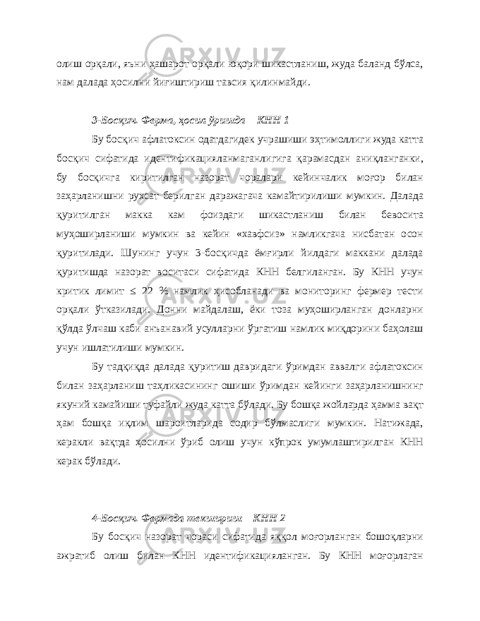 олиш орқали, яъни ҳашарот орқали юқори шикастланиш, жуда баланд бўлса, нам далада ҳосилни йиғиштириш тавсия қилинмайди. 3-Босқич. Ферма, ҳосил ўришда – КНН 1 Бу босқич афлатоксин одатдагидек учрашиши эҳтимоллиги жуда катта босқич сифатида идентификацияланмаганлигига қарамасдан аниқланганки, бу босқичга киритилган назорат чоралари кейинчалик моғор билан заҳарланишни рухсат берилган даражагача камайтирилиши мумкин. Далада қуритилган макка кам фоиздаги шикастланиш билан бевосита муҳоширланиши мумкин ва кейин «хавфсиз» намликгача нисбатан осон қуритилади. Шунинг учун 3-босқичда ёмғирли йилдаги маккани далада қуритишда назорат воситаси сифатида КНН белгиланган. Бу КНН учун критик лимит ≤ 22 % намлик ҳисобланади ва мониторинг фермер тести орқали ўтказилади. Донни майдалаш, ёки тоза муҳоширланган донларни қўлда ўлчаш каби анъанавий усулларни ўргатиш намлик миқдорини баҳолаш учун ишлатилиши мумкин. Бу тадқиқда далада қуритиш давридаги ўримдан аввалги афлатоксин билан заҳарланиш таҳликасининг ошиши ўримдан кейинги заҳарланишнинг якуний камайиши туфайли жуда катта бўлади. Бу бошқа жойларда ҳамма вақт ҳам бошқа иқлим шароитларида содир бўлмаслиги мумкин. Натижада, керакли вақтда ҳосилни ўриб олиш учун кўпрок умумлаштирилган КНН керак бўлади. 4-Босқич. Фермада текшириш – КНН 2 Бу босқич назорат чораси сифатида яққол моғорланган бошоқларни ажратиб олиш билан КНН идентификацияланган. Бу КНН моғорлаган 