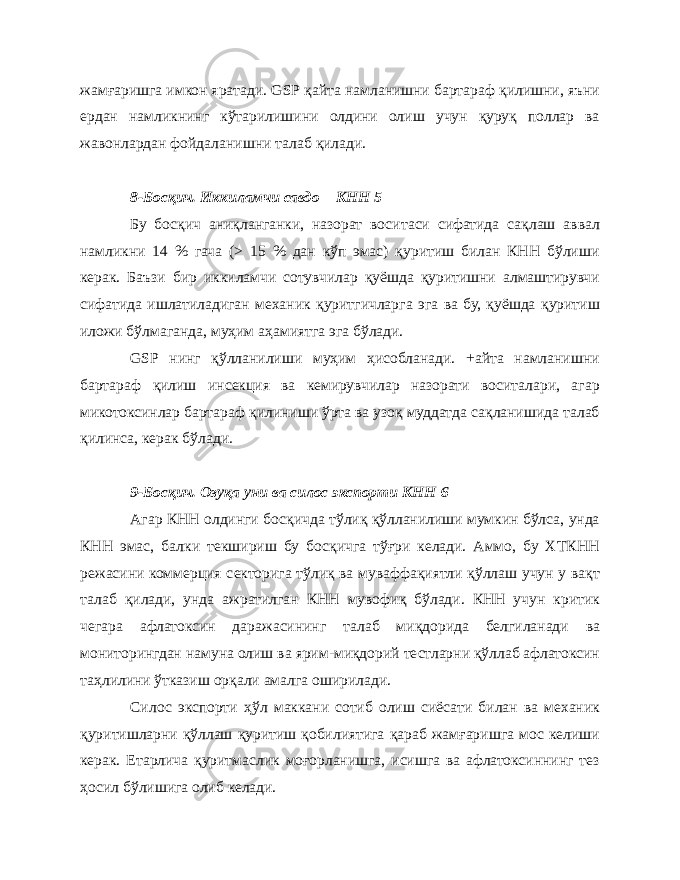 жамғаришга имкон яратади. GSP қайта намланишни бартараф қилишни, яъни ердан намликнинг кўтарилишини олдини олиш учун қуруқ поллар ва жавонлардан фойдаланишни талаб қилади. 8-Босқич. Иккиламчи савдо – КНН 5 Бу босқич аниқланганки, назорат воситаси сифатида сақлаш аввал намликни 14 % гача (> 15 % дан кўп эмас) қуритиш билан КНН бўлиши керак. Баъзи бир иккиламчи сотувчилар қуёшда қуритишни алмаштирувчи сифатида ишлатиладиган механик қуритгичларга эга ва бу, қуёшда қуритиш иложи бўлмаганда, муҳим аҳамиятга эга бўлади. GSP нинг қўлланилиши муҳим ҳисобланади. +айта намланишни бартараф қилиш инсекция ва кемирувчилар назорати воситалари, агар микотоксинлар бартараф қилиниши ўрта ва узоқ муддатда сақланишида талаб қилинса, керак бўлади. 9-Босқич. Озуқа уни ва силос экспорти КНН 6 Агар КНН олдинги босқичда тўлиқ қўлланилиши мумкин бўлса, унда КНН эмас, балки текшириш бу босқичга тўғри келади. Аммо, бу ХТКНН режасини коммерция секторига тўлиқ ва муваффақиятли қўллаш учун у вақт талаб қилади, унда ажратилган КНН мувофиқ бўлади. КНН учун критик чегара афлатоксин даражасининг талаб миқдорида белгиланади ва мониторингдан намуна олиш ва ярим-миқдорий тестларни қўллаб афлатоксин таҳлилини ўтказиш орқали амалга оширилади. Силос экспорти ҳўл маккани сотиб олиш сиёсати билан ва механик қуритишларни қўллаш қуритиш қобилиятига қараб жамғаришга мос келиши керак. Етарлича қуритмаслик моғорланишга, исишга ва афлатоксиннинг тез ҳосил бўлишига олиб келади. 