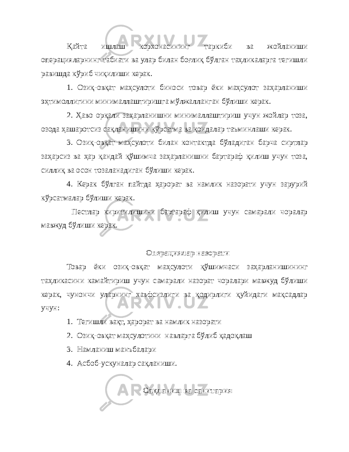 Қ айта ишлаш корхонасининг таркиби ва жойланиши операцияларнинг табиати ва улар билан боғлиқ бўлган таҳликаларга тегишли равишда кўриб чиқилиши керак. 1. Озиқ-овқат маҳсулоти биноси товар ёки маҳсулот заҳарланиши эҳтимоллигини минималлаштиришга мўлжалланган бўлиши керак. 2. Ҳаво орқали заҳарланишни минималлаштириш учун жойлар тоза, озода ҳашаротсиз сақланишини кўрсатма ва қоидалар таъминлаши керак. 3. Озиқ-овқат маҳсулоти билан контактда бўладиган барча сиртлар заҳарсиз ва ҳар қандай қўшимча заҳарланишни бартараф қилиш учун тоза, силлиқ ва осон тозаланадиган бўлиши керак. 4. Керак бўлган пайтда ҳарорат ва намлик назорати учун зарурий кўрсатмалар бўлиши керак. Пестлар киритилишини бартараф қилиш учун самарали чоралар мавжуд бўлиши керак. Операциялар назорати Товар ёки озиқ-овқат маҳсулоти қўшимчаси заҳарланишининг таҳликасини камайтириш учун самарали назорат чоралари мавжуд бўлиши керак, чунончи уларнинг хавфсизлиги ва қодирлиги қуйидаги мақсадлар учун: 1. Тегишли вақт, ҳарорат ва намлик назорати 2. Озиқ-овқат маҳсулотини навларга бўлиб қадоқлаш 3. Намланиш манъбалари 4. Асбоб-ускуналар сақланиши. Сақланиш ва санитария 