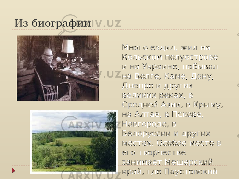 Из биографии Много ездил, жил на Кольском полуострове и на Украине, побывал на Волге, Каме, Дону, Днепре и других великих реках, в Средней Азии, в Крыму, на Алтае, в Пскове, Новгороде, в Белоруссии и других местах. Особое место в его творчестве занимает Мещерский край, где Паустовский подолгу жил. 