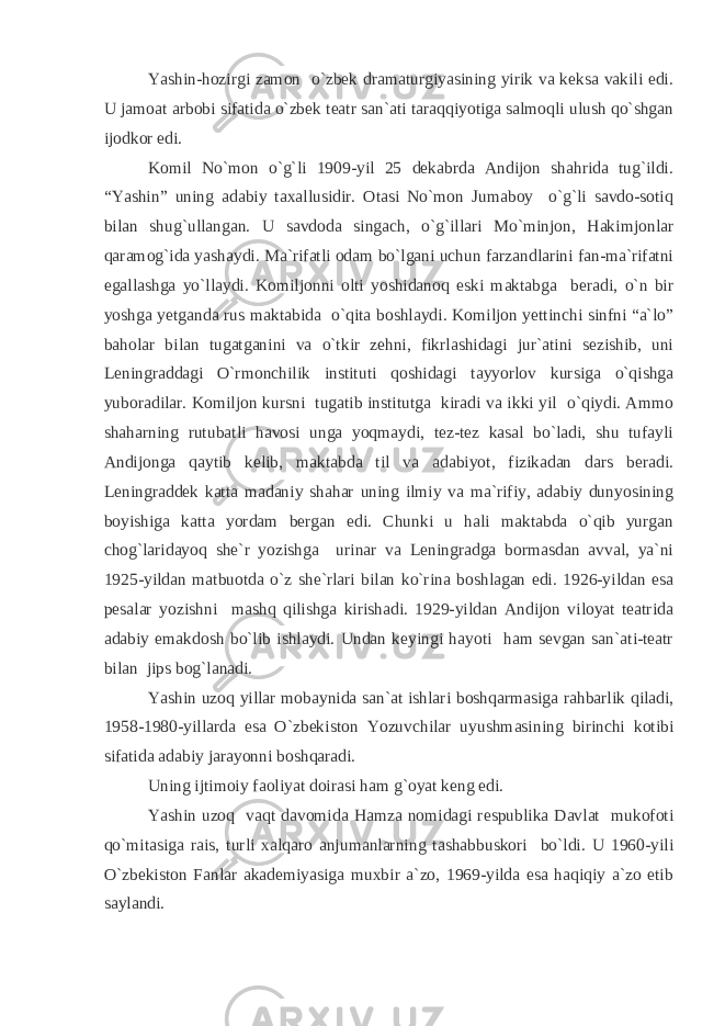 Yashin-hozirgi zamon o`zbek dramaturgiyasining yirik va keksa vakili edi. U jamoat arbobi sifatida o`zbek teatr san`ati taraqqiyotiga salmoqli ulush qo`shgan ijodkor edi. Komil No`mon o`g`li 1909-yil 25 dekabrda Andijon shahrida tug`ildi. “Yashin” uning adabiy taxallusidir. Otasi No`mon Jumaboy o`g`li savdo-sotiq bilan shug`ullangan. U savdoda singach, o`g`illari Mo`minjon, Hakimjonlar qaramog`ida yashaydi. Ma`rifatli odam bo`lgani uchun farzandlarini fan-ma`rifatni egallashga yo`llaydi. Komiljonni olti yoshidanoq eski maktabga beradi, o`n bir yoshga yetganda rus maktabida o`qita boshlaydi. Komiljon yettinchi sinfni “a`lo” baholar bilan tugatganini va o`tkir zehni, fikrlashidagi jur`atini sezishib, uni Leningraddagi O`rmonchilik instituti qoshidagi tayyorlov kursiga o`qishga yuboradilar. Komiljon kursni tugatib institutga kiradi va ikki yil o`qiydi. Ammo shaharning rutubatli havosi unga yoqmaydi, tez-tez kasal bo`ladi, shu tufayli Andijonga qaytib kelib, maktabda til va adabiyot, fizikadan dars beradi. Leningraddek katta madaniy shahar uning ilmiy va ma`rifiy, adabiy dunyosining boyishiga katta yordam bergan edi. Chunki u hali maktabda o`qib yurgan chog`laridayoq she`r yozishga urinar va Leningradga bormasdan avval, ya`ni 1925-yildan matbuotda o`z she`rlari bilan ko`rina boshlagan edi. 1926-yildan esa pesalar yozishni mashq qilishga kirishadi. 1929-yildan Andijon viloyat teatrida adabiy emakdosh bo`lib ishlaydi. Undan keyingi hayoti ham sevgan san`ati-teatr bilan jips bog`lanadi. Yashin uzoq yillar mobaynida san`at ishlari boshqarmasiga rahbarlik qiladi, 1958-1980-yillarda esa O`zbekiston Yozuvchilar uyushmasining birinchi kotibi sifatida adabiy jarayonni boshqaradi. Uning ijtimoiy faoliyat doirasi ham g`oyat keng edi. Yashin uzoq vaqt davomida Hamza nomidagi respublika Davlat mukofoti qo`mitasiga rais, turli xalqaro anjumanlarning tashabbuskori bo`ldi. U 1960-yili O`zbekiston Fanlar akademiyasiga muxbir a`zo, 1969-yilda esa haqiqiy a`zo etib saylandi. 