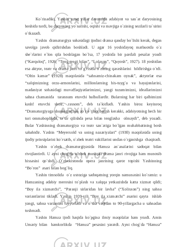 Ko`rinadiki, Yashin uzoq yillar davomida adabiyot va san`at daryosining boshida turdi, bu daryoning yo`nalishi, oqishi va mavjiga o`zining sezilarli ta`sirini o`tkazadi. Yashin dramaturgiya sohasidagi ijodini drama qanday bo`lishi kerak, degan savolga javob qidirishdan boshladi. U agar 16 yoshidayoq matbuotda o`z she`rlarini e`lon qila boshlagan bo`lsa, 17 yoshida bir pardali pesalar yozdi (“Karquloq”, 1926; “Teng-tengi bilan”, “Lolaxon”, “Quyosh”, 1927). 18 yoshidan esa aktyor, teatr va drama janri to`g`risida o`zining qarashlarini bildirishga o`tdi. “Oltin kamar” (1928) maqolasida “sahnamiz-chinakam oynak”, aktyorlar esa “xalqimizning orzu-armonlarini, millionlarning his-tuyg`u va hayajonlarini, madaniyat sohasidagi muvaffaqiyatlarimizni, yangi tuzumimizni, ideallarimizni sahna chamanida tarannum etuvchi bulbullardir. Bularning har biri qalbimizni kashf etuvchi shoir, rassom”, deb ta`kidladi. Yashin biroz keyinroq “Dramaturgiyaga shuning uchun zo`r e`tibor berish kerakki, adabiyotning hech bir turi ommaboplikda, ta`sir qilishda pesa bilan tenglasha olmaydi”, deb yozadi. Bular Yashinning dramaturgiya va teatr san`atiga bo`lgan muhabbatining bosh sababidir. Yashin “Meyerxold va uning nazariyalari” (1930) maqolasida uning ijodiy prinsiplarini ko`rsatib, o`zbek teatri vakillarini undan o`rganishga chaqiradi. Yashin o`zbek dramaturgiyasida Hamza an`analarini sadoqat bilan rivojlantirdi. U ayni chog`da o`zbek musiqali drama janri rivojiga ham munosib hissasini qo`shdi. O`zbekistonda opera janrining qaror topishi Yashinning “Bo`ron” asari bilan bog`liq. Yashin timsolida o`z ustoziga sadoqatning yorqin namunasini ko`ramiz: u Hamzaning adabiy merosini to`plash va xalqqa yetkazishda katta xizmat qildi; “Boy ila xizmatchi”, “Paranji sirlaridan bir lavha” (“Xolisxon”) ning sahna variantlarini tikladi. Yashin 1939-yili “Boy ila xizmatchi” asarini qayta ishlab yangi, sahna variantini tayyorladi va o`sha vaqtdan to 90-yillargacha u sahnadan tushmadi. Yashin Hamza ijodi haqida ko`pgina ilmiy maqolalar ham yozdi. Amin Umariy bilan hamkorlikda “Hamza” pesasini yaratdi. Ayni chog`da “Hamza” 