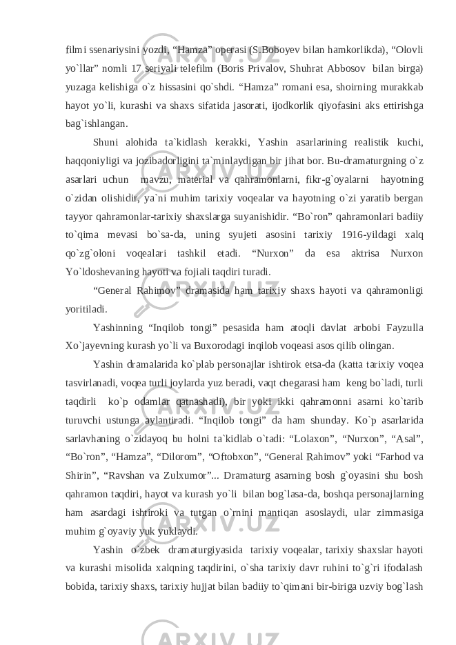 filmi ssenariysini yozdi, “Hamza” operasi (S.Boboyev bilan hamkorlikda), “Olovli yo`llar” nomli 17 seriyali telefilm (Boris Privalov, Shuhrat Abbosov bilan birga) yuzaga kelishiga o`z hissasini qo`shdi. “Hamza” romani esa, shoirning murakkab hayot yo`li, kurashi va shaxs sifatida jasorati, ijodkorlik qiyofasini aks ettirishga bag`ishlangan. Shuni alohida ta`kidlash kerakki, Yashin asarlarining realistik kuchi, haqqoniyligi va jozibadorligini ta`minlaydigan bir jihat bor. Bu-dramaturgning o`z asarlari uchun mavzu, material va qahramonlarni, fikr-g`oyalarni hayotning o`zidan olishidir, ya`ni muhim tarixiy voqealar va hayotning o`zi yaratib bergan tayyor qahramonlar-tarixiy shaxslarga suyanishidir. “Bo`ron” qahramonlari badiiy to`qima mevasi bo`sa-da, uning syujeti asosini tarixiy 1916-yildagi xalq qo`zg`oloni voqealari tashkil etadi. “Nurxon” da esa aktrisa Nurxon Yo`ldoshevaning hayoti va fojiali taqdiri turadi. “General Rahimov” dramasida ham tarixiy shaxs hayoti va qahramonligi yoritiladi. Yashinning “Inqilob tongi” pesasida ham atoqli davlat arbobi Fayzulla Xo`jayevning kurash yo`li va Buxorodagi inqilob voqeasi asos qilib olingan. Yashin dramalarida ko`plab personajlar ishtirok etsa-da (katta tarixiy voqea tasvirlanadi, voqea turli joylarda yuz beradi, vaqt chegarasi ham keng bo`ladi, turli taqdirli ko`p odamlar qatnashadi), bir yoki ikki qahramonni asarni ko`tarib turuvchi ustunga aylantiradi. “Inqilob tongi” da ham shunday. Ko`p asarlarida sarlavhaning o`zidayoq bu holni ta`kidlab o`tadi: “Lolaxon”, “Nurxon”, “Asal”, “Bo`ron”, “Hamza”, “Dilorom”, “Oftobxon”, “General Rahimov” yoki “Farhod va Shirin”, “Ravshan va Zulxumor”... Dramaturg asarning bosh g`oyasini shu bosh qahramon taqdiri, hayot va kurash yo`li bilan bog`lasa-da, boshqa personajlarning ham asardagi ishtiroki va tutgan o`rnini mantiqan asoslaydi, ular zimmasiga muhim g`oyaviy yuk yuklaydi. Yashin o`zbek dramaturgiyasida tarixiy voqealar, tarixiy shaxslar hayoti va kurashi misolida xalqning taqdirini, o`sha tarixiy davr ruhini to`g`ri ifodalash bobida, tarixiy shaxs, tarixiy hujjat bilan badiiy to`qimani bir-biriga uzviy bog`lash 