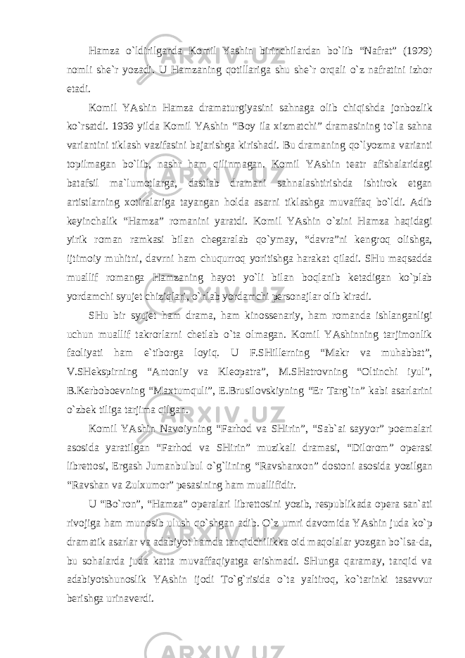 H а mz а o`ldirilg а nd а Komil Yashin birinchil а rd а n bo`lib “N а fr а t” (1929) nomli she`r yoz а di. U H а mz а ning qotill а rig а shu she`r orq а li o`z n а fr а tini izhor et а di. Komil YAshin H а mz а dr а m а turgiyasini s а hn а g а olib chiqishd а jonbozlik ko`rs а tdi. 1939 yild а Komil YAshin “Boy il а х izm а tchi” dr а m а sining to`l а s а hn а v а ri а ntini tikl а sh v а zif а sini b а j а rishg а kirish а di. Bu dr а m а ning qo`lyozm а v а ri а nti topilm а g а n bo`lib, n а shr h а m qilinm а g а n. Komil YAshin te а tr а fish а l а rid а gi b а t а fsil m а `lumotl а rg а , d а stl а b dr а m а ni s а hn а l а shtirishd а ishtirok etg а n а rtistl а rning х otir а l а rig а t а yang а n hold а а s а rni tikl а shg а muv а ff а q bo`ldi. А dib keyinch а lik “H а mz а ” rom а nini yar а tdi. Komil YAshin o`zini H а mz а h а qid а gi yirik rom а n r а mk а si bil а n cheg а r а l а b qo`ym а y, “d а vr а ”ni kengroq olishg а , ijtimoiy muhitni, d а vrni h а m chuqurroq yoritishg а h а r а k а t qil а di. SHu m а qs а dd а mu а llif rom а ng а H а mz а ning h а yot yo`li bil а n boql а nib ket а dig а n ko`pl а b yord а mchi syujet chiziql а ri, o`nl а b yord а mchi person а jl а r olib kir а di. SHu bir syujet h а m dr а m а , h а m kinossen а riy, h а m rom а nd а ishl а ng а nligi uchun mu а llif t а krorl а rni chetl а b o`t а olm а g а n. Komil YAshinning t а rjimonlik f а oliyati h а m e`tiborg а loyiq. U F.SHillerning “M а kr v а muh а bb а t”, V.SHekspirning “ А ntoniy v а Kleop а tr а ”, M.SH а trovning “Oltinchi iyul”, B.Kerboboevning “M ах tumquli”, E.Brusilovskiyning “Er T а rg`in” k а bi а s а rl а rini o`zbek tilig а t а rjim а qilg а n. Komil YAshin N а voiyning “F а rhod v а SHirin”, “S а b` а i s а yyor” poem а l а ri а sosid а yar а tilg а n “F а rhod v а SHirin” muzik а li dr а m а si, “Dilorom” oper а si librettosi, Erg а sh Jum а nbulbul o`g`lining “R а vsh а n х on” dostoni а sosid а yozilg а n “R а vsh а n v а Zul х umor” pes а sining h а m mu а llifidir. U “Bo`ron”, “H а mz а ” oper а l а ri librettosini yozib, respublik а d а oper а s а n` а ti rivojig а h а m munosib ulush qo`shg а n а dib. O`z umri d а vomid а YAshin jud а ko`p dr а m а tik а s а rl а r v а а d а biyot h а md а t а nqidchilikk а oid m а qol а l а r yozg а n bo`ls а -d а , bu soh а l а rd а jud а k а tt а muv а ff а qiyatg а erishm а di. SHung а q а r а m а y, t а nqid v а а d а biyotshunoslik YAshin ijodi To`g`risid а o`t а yaltiroq, ko`t а rinki t а s а vvur berishg а urin а verdi. 