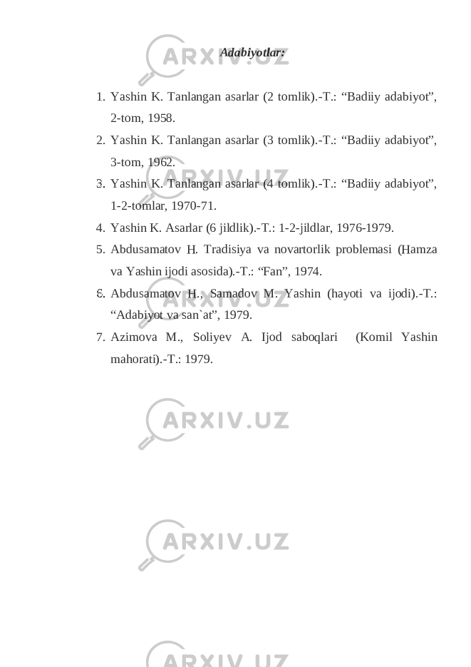 A dabiyotlar: 1. Yashin K. Tanlangan asarlar (2 tomlik).-T.: “Badiiy adabiyot”, 2-tom, 1958. 2. Yashin K. Tanlangan asarlar (3 tomlik).-T.: “Badiiy adabiyot”, 3-tom, 1962. 3. Yashin K. Tanlangan asarlar (4 tomlik).-T.: “Badiiy adabiyot”, 1-2-tomlar, 1970-71. 4. Yashin K. Asarlar (6 jildlik).-T.: 1-2-jildlar, 1976-1979. 5. Abdusamatov H. Tradisiya va novartorlik problemasi (Hamza va Yashin ijodi asosida).-T.: “Fan”, 1974. 6. Abdusamatov H., Samadov M. Yashin (hayoti va ijodi).-T.: “Adabiyot va san`at”, 1979. 7. Azimova M., Soliyev A. Ijod saboqlari (Komil Yashin mahorati).-T.: 1979. 