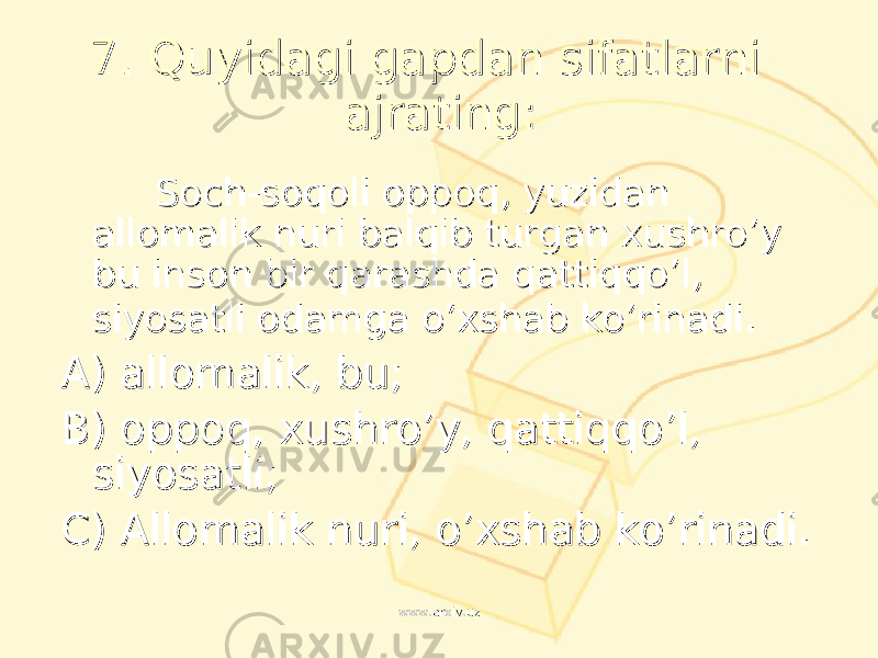 7. 7. Quyidagi gapdan sifatlarni Quyidagi gapdan sifatlarni ajratingajrating :: Soch-soqoli oppoq, yuzidan Soch-soqoli oppoq, yuzidan allomalik nuri balqib turgan xushro’y allomalik nuri balqib turgan xushro’y bu inson bir qarashda qattiqqo’l, bu inson bir qarashda qattiqqo’l, siyosatli odamga o’xshab ko’rinadisiyosatli odamga o’xshab ko’rinadi .. AA ) ) allomalik, buallomalik, bu ;; BB ) ) oppoq, xushro’y, qattiqqo’l, oppoq, xushro’y, qattiqqo’l, siyosatlisiyosatli ;; CC ) ) Allomalik nuri, o’xshab ko’rinadi.Allomalik nuri, o’xshab ko’rinadi. www.arxiv.uzwww.arxiv.uz 