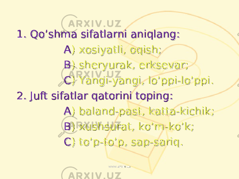 1. 1. Qo’shma sifatlarni aniqlang:Qo’shma sifatlarni aniqlang: AA ) ) xosiyatli, oqish;xosiyatli, oqish; BB ) ) sheryurak, erksevar;sheryurak, erksevar; CC ) ) Yangi-yangi, lo’ppi-lo’ppiYangi-yangi, lo’ppi-lo’ppi .. 2. 2. Juft sifatlar qatorini topingJuft sifatlar qatorini toping :: AA ) ) baland-past, katta-kichikbaland-past, katta-kichik ;; BB ) ) xushsurat, ko’m-ko’kxushsurat, ko’m-ko’k ;; CC ) ) to’p-to’p, sap-sariqto’p-to’p, sap-sariq .. www.arxiv.uzwww.arxiv.uz 