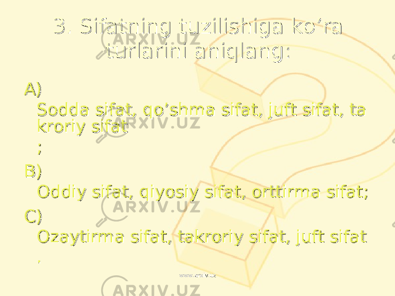 33 . . Sifatning tuzilishiga ko’ra Sifatning tuzilishiga ko’ra turlarini aniqlangturlarini aniqlang :: AA ) ) Sodda sifat, qo’shma sifat, juft sifat, taSodda sifat, qo’shma sifat, juft sifat, ta kroriy sifatkroriy sifat ;; BB ) ) Oddiy sifat, qiyosiy sifat, orttirma sifatOddiy sifat, qiyosiy sifat, orttirma sifat ;; CC ) ) Ozaytirma sifat, takroriy sifat, juft sifatOzaytirma sifat, takroriy sifat, juft sifat .. www.arxiv.uzwww.arxiv.uz 