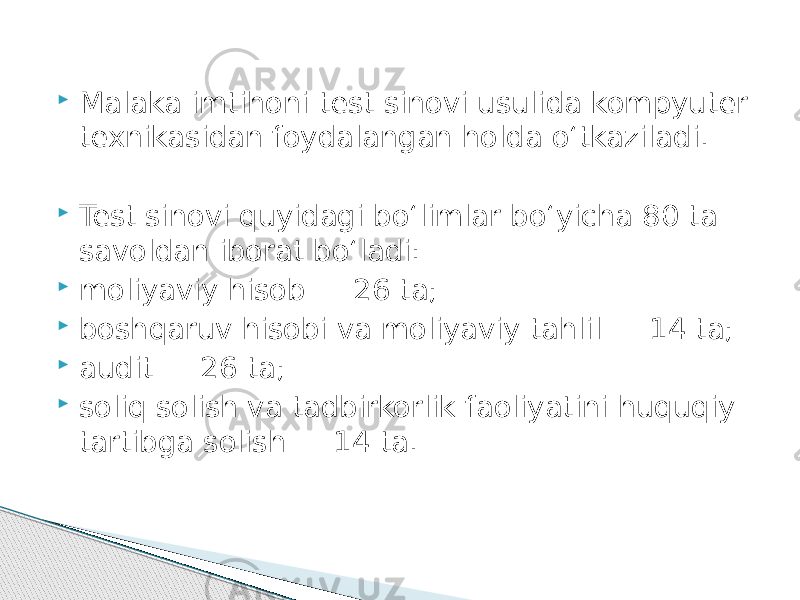  Malaka imtihoni test sinovi usulida kompyuter texnikasidan foydalangan holda o‘tkaziladi.  Test sinovi quyidagi bo‘limlar bo‘yicha 80 ta savoldan iborat bo‘ladi:  moliyaviy hisob ― 26 ta;  boshqaruv hisobi va moliyaviy tahlil ― 14 ta;  audit ― 26 ta;  soliq solish va tadbirkorlik faoliyatini huquqiy tartibga solish ― 14 ta. 