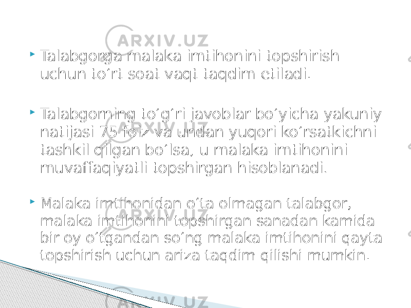  Talabgorga malaka imtihonini topshirish uchun to‘rt soat vaqt taqdim etiladi.  Talabgorning to‘g‘ri javoblar bo‘yicha yakuniy natijasi 75 foiz va undan yuqori ko‘rsatkichni tashkil qilgan bo‘lsa, u malaka imtihonini muvaffaqiyatli topshirgan hisoblanadi .  Malaka imtihonidan o‘ta olmagan talabgor, malaka imtihonini topshirgan sanadan kamida bir oy o‘tgandan so‘ng malaka imtihonini qayta topshirish uchun ariza taqdim qilishi mumkin. 