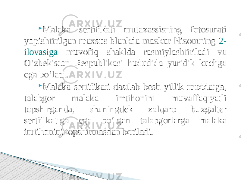  Malaka sertifikati mutaxassisning fotosurati yopishtirilgan maxsus blankda mazkur Nizomning 2- ilovasiga muvofiq shaklda rasmiylashtiriladi va O‘zbekiston Respublikasi hududida yuridik kuchga ega bo‘ladi.  Malaka sertifikati dastlab besh yillik muddatga, talabgor malaka imtihonini muvaffaqiyatli topshirganda, shuningdek xalqaro buxgalter sertifikatiga ega bo‘lgan talabgorlarga malaka imtihonini topshirmasdan beriladi. 