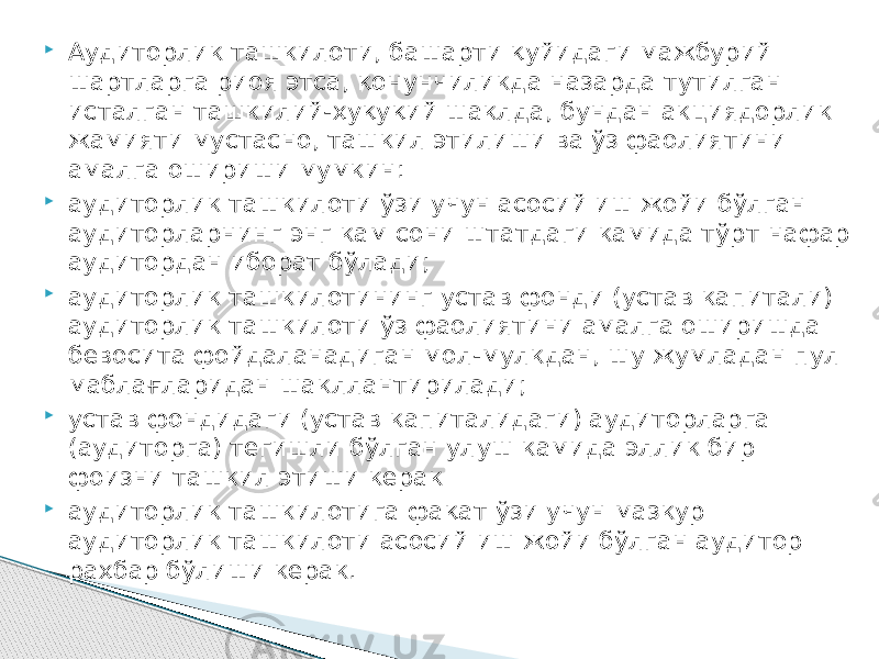  Аудиторлик ташкилоти, башарти қуйидаги мажбурий шартларга риоя этса, қонунчиликда назарда тутилган исталган ташкилий-ҳуқуқий шаклда, бундан акциядорлик жамияти мустасно, ташкил этилиши ва ўз фаолиятини амалга ошириши мумкин:  аудиторлик ташкилоти ўзи учун асосий иш жойи бўлган аудиторларнинг энг кам сони штатдаги камида тўрт нафар аудитордан иборат бўлади;  аудиторлик ташкилотининг устав фонди (устав капитали) аудиторлик ташкилоти ўз фаолиятини амалга оширишда бевосита фойдаланадиган мол-мулкдан, шу жумладан пул маблағларидан шакллантирилади;  устав фондидаги (устав капиталидаги) аудиторларга (аудиторга) тегишли бўлган улуш камида эллик бир фоизни ташкил этиши керак  аудиторлик ташкилотига фақат ўзи учун мазкур аудиторлик ташкилоти асосий иш жойи бўлган аудитор раҳбар бўлиши керак. 