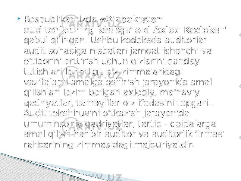  Respublikamizda «O&#39;zbekiston auditorlarning kasbga oid Axloq Kodeksi &#34; qabul qilingan. Ushbu kodeksda auditoriar audit sohasiga nisbatan jamoat ishonchi va e&#39;tiborini orttirish uchun o&#39;zlarini qanday tutishlari Iozimligi, o&#39;z zimmalaridagi vazifalami amalga oshirish jarayonida amal qilishlari lozim bo&#39;igan axloqiy, ma&#39;naviy qadriyatlar, tamoyillar o&#39;z ifodasini topgari.. Audit tekshiruvini o&#39;tkazish jarayonida umuminsoniy qadriyatlar, tartib - qoidalarga amal qilish har bir auditor va auditorlik firmasi rahbarining zimmasidagi majburiyatdir. 