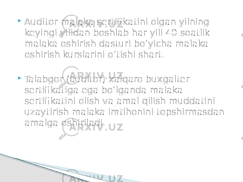  Auditor malaka sertifikatini olgan yilning keyingi yilidan boshlab har yili 40 soatlik malaka oshirish dasturi bo‘yicha malaka oshirish kurslarini o‘tishi shart.  Talabgor (auditor) xalqaro buxgalter sertifikatiga ega bo‘lganda malaka sertifikatini olish va amal qilish muddatini uzaytirish malaka imtihonini topshirmasdan amalga oshiriladi. 