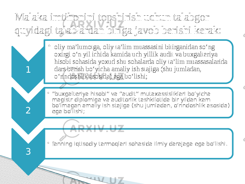 1 • oliy ma’lumotga, oliy ta’lim muassasini bitirganidan so‘ng oxirgi o‘n yil ichida kamida uch yillik audit va buxgalteriya hisobi sohasida yoxud shu sohalarda oliy ta’lim muassasalarida dars berish bo‘yicha amaliy ish stajiga (shu jumladan, o‘rindoshlik asosida) ega bo‘lishi; 2 • “ buxgalteriya hisobi” va “audit” mutaxassisliklari bo‘yicha magistr diplomiga va auditorlik tashkilotida bir yildan kam bo‘lmagan amaliy ish stajiga (shu jumladan, o‘rindoshlik asosida) ega bo‘lishi; 3 • fanning iqtisodiy tarmoqlari sohasida ilmiy darajaga ega bo‘lishi.Malaka imtihonini topshirish uchun talabgor quyidagi talablardan biriga javob berishi kerak: 