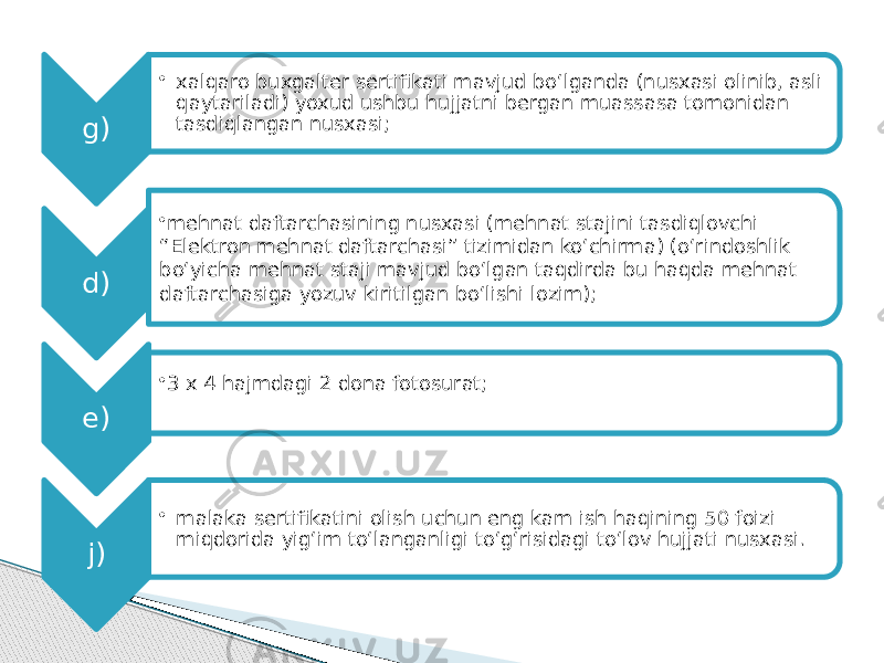 g) • xalqaro buxgalter sertifikati mavjud bo‘lganda (nusxasi olinib, asli qaytariladi) yoxud ushbu hujjatni bergan muassasa tomonidan tasdiqlangan nusxasi; d) • mehnat daftarchasining nusxasi (mehnat stajini tasdiqlovchi “Elektron mehnat daftarchasi” tizimidan ko‘chirma) (o‘rindoshlik bo‘yicha mehnat staji mavjud bo‘lgan taqdirda bu haqda mehnat daftarchasiga yozuv kiritilgan bo‘lishi lozim); e) • 3 x 4 hajmdagi 2 dona fotosurat; j) • malaka sertifikatini olish uchun eng kam ish haqining 50 foizi miqdorida yig‘im to‘langanligi to‘g‘risidagi to‘lov hujjati nusxasi. 