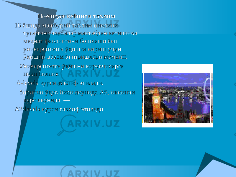 16-ёшдан кейинги таълим 16 ёшида мажбурий таълим циклини тугатган талабалар мактабдан кетиши ва меҳнат фаолиятини бошлаши ёки университетга ўқишга кириш учун ўқишни давом эттиришлари мумкин. Университетга ўқишни кирувчиларга икки йиллик A-levels курси таклиф этилади. биринчи ўқув йили якунида AS, иккинчи курс якунида  — A2-levels курси таклиф этилади 