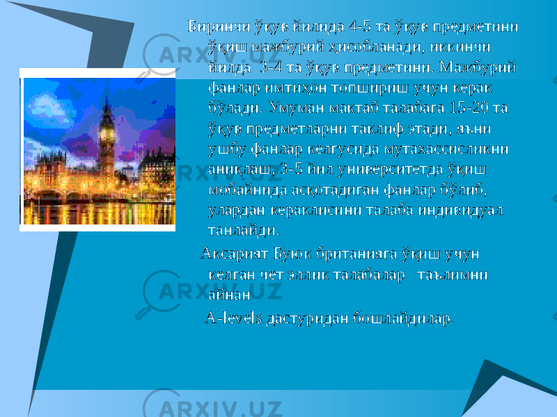 . Биринчи ўқув йилида 4-5 та ўқув предметини ўқиш мажбурий ҳисобланади, иккинчи йилда 3-4 та ўқув предметини. Мажбурий фанлар имтиҳон топшириш учун керак бўлади. Умуман мактаб талабага 15-20 та ўқув предметларни таклиф этади, яъни ушбу фанлар келгусида мутахассисликни аниқлаш, 3-5 йил университетда ўқиш мобайнида асқотадиган фанлар бўлиб, улардан кераклисини талаба индивидуал танлайди. Аксарият Буюк британияга ўқиш учун келган чет эллик талабалар таълимни айнан A-levels дастуридан бошлайдилар . 