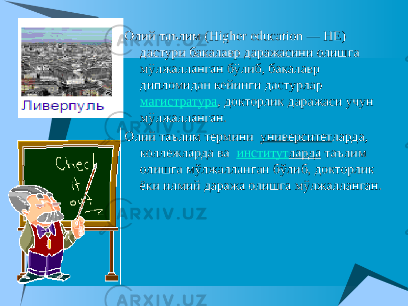  Олий таълим (Higher education — HE) дастури бакалавр даражасини олишга мўлжалланган бўлиб, бакалавр дипломидан кейинги дастурлар магистратура , докторлик даражаси учун мўлжалланган. Олий таълим термини   университет ларда, коллежларда ва   институт ларда таълим олишга мўлжалланган бўлиб, докторлик ёки илмий даража олишга мўлжалланган. 