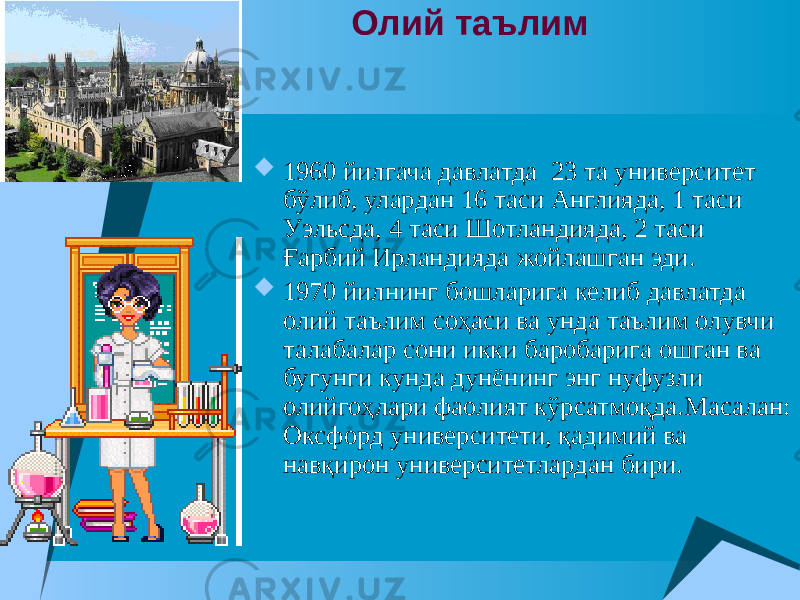  Олий таълим  1960 йилгача давлатда 23 та университет бўлиб, улардан 16 таси Англияда, 1 таси Уэльсда, 4 таси Шотландияда, 2 таси Ғарбий Ирландияда жойлашган эди.  1970 йилнинг бошларига келиб давлатда олий таълим соҳаси ва унда таълим олувчи талабалар сони икки баробарига ошган ва бугунги кунда дунёнинг энг нуфузли олийгоҳлари фаолият кўрсатмоқда.Масалан: Оксфорд университети, қадимий ва навқирон университетлардан бири. 