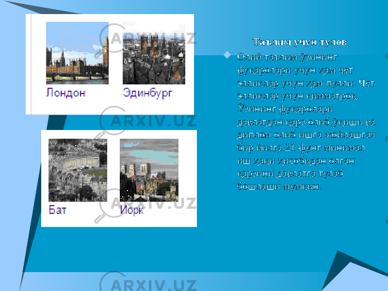  Таълим учун тулов  Олий таълим ўзининг фуқаролари учун ҳам чет элликлар учун ҳам пулли. Чет элликлар учун қимматроқ. Ўзининг фуқаролари давлатдан қарз олиб ўқиши ва диплом олиб ишга жойлашгач бир йилга 21 фунт минимал иш ҳақи ҳисобидан олган қарзини давлатга тулаб бошлаши мумкин. 