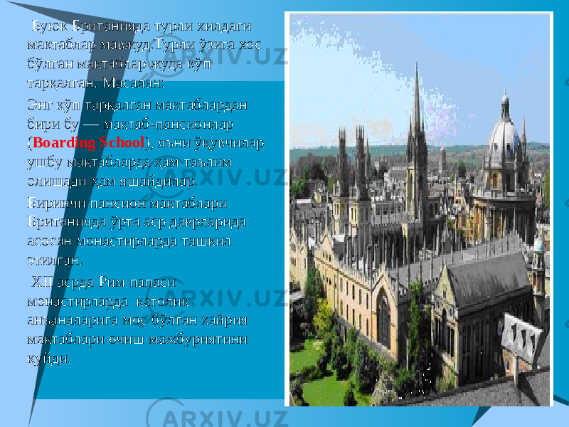    Буюк Британияда турли хилдаги мактаблар мавжуд.Турли ўзига хос бўлган мактаблар жуда кўп тарқалган. Масалан:  Энг кўп тарқалган мактаблардан бири бу — мактаб-пансионлар ( Boarding School ), яъни ўқувчилар ушбу мактабларда ҳам таълим олишади ҳам яшайдилар.  Биринчи пансион мактаблари Британияда ўрта аср даврларида асосан монастирларда ташкил этилган.  XII асрда Рим папаси монастирларда католик анъаналарига мос бўлган хайрия мактаблари очиш мажбуриятини қуйди. 