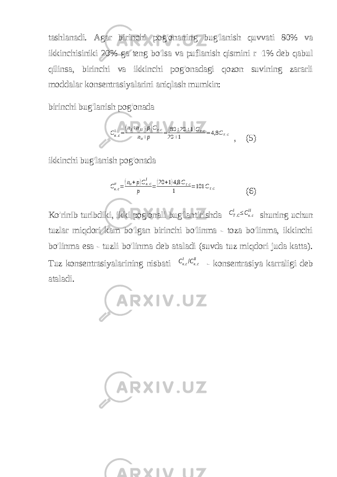 tashlanadi. Agar birinchi pog&#39;onaning bug&#39;lanish quvvati 80% va ikkinchisiniki 20% ga teng bo&#39;lsa va puflanish qismini r=1% deb qabul qilinsa, birinchi va ikkinchi pog&#39;onadagi qozon suvining zararli moddalar konsentrasiyalarini aniqlash mumkin: birinchi bug&#39;lanish pog&#39;onadaСк.с1 =(nI+nII+p)CТ.С nII+р =(80 +20 +1)СТ.С 20 +1 =4,8 СТ.С , (5) ikkinchi bug&#39;lanish pog&#39;onada Ск.сII =(nII+p)CК.СI р =(20 +1)4,8 СТ.С 1 =101 СТ.С (6) Ko&#39;rinib turibdiki, ikki pog&#39;onali bug&#39;lantirishda СT.CI ≤Cк.сII shuning uchun tuzlar miqdori kam bo&#39;lgan birinchi bo&#39;linma - toza bo&#39;linma, ikkinchi bo&#39;linma esa - tuzli bo&#39;linma deb ataladi (suvda tuz miqdori juda katta). Tuz konsentrasiyalarining nisbati Ск.сI/Cк.сII - konsentrasiya karraligi deb ataladi. 