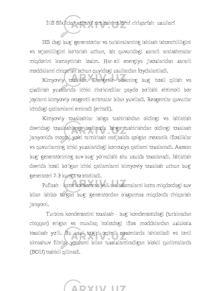 IES Siklidan zararli aralashmalarni chiqarish usullari IES dagi bug&#39; generatorlar va turbinalarning ishlash ishonchliligini va tejamliligini ko&#39;tarish uchun, ish quvuridagi zararli aralashmalar miqdorini kamaytirish lozim. Har-xil energiya jixozlaridan zararli moddalarni chiqarish uchun quyidagi usullardan foydalaniladi. Kimyoviy tozalash. Energetik blokning bug&#39; hosil qilish va qizdirish yuzalarida ichki cho&#39;kindilar paydo bo&#39;lishi ehtimoli bor joylarni kimyoviy reagentli eritmalar bilan yuviladi. Reagentlar quvurlar ichidagi qatlamlarni emiradi (eritadi). Kimyoviy tozalashlar ishga tushirishdan oldingi va ishlatish davridagi tozalashlarga bo&#39;linadi. Ishga tushirishdan oldingi tozalash jarayonida montaj yoki ta&#39;mirlash natijasida qolgan mexanik iflosliklar va quvurlarning ichki yuzalaridagi korroziya qatlami tozalanadi. Asosan bug&#39; generatorining suv-bug&#39; yo&#39;nalishi shu usulda tozalanadi. Ishlatish davrida hosil bo&#39;lgan ichki qatlamlarni kimyoviy tozalash uchun bug&#39; generatori 2-3 kunga to&#39;xtatiladi. Puflash - katta konsentrasiyali aralashmalarni katta miqdordagi suv bilan ishlab turgan bug&#39; generatordan o&#39;zgarmas miqdorda chiqarish jarayoni. Turbina kondensatini tozalash - bug&#39; kondensatidagi (turbinadan chiqqan) erigan va muallaq holatdagi iflos moddalardan uzluksiz tozalash yo&#39;li. Bu usul to&#39;g&#39;ri oqimli qozonlarda ishlatiladi va ionli almashuv filtrlar yordami bilan tuzsizlantiradigan blokli qurilmalarda (BOU) tashkil qilinadi. 