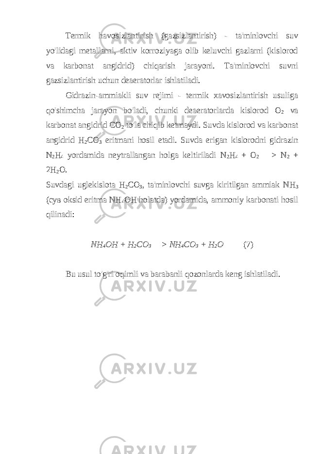 Termik havosizlantirish (gazsizlantirish) - ta&#39;minlovchi suv yo&#39;lidagi metallarni, aktiv korroziyaga olib keluvchi gazlarni (kislorod va karbonat angidrid) chiqarish jarayoni. Ta&#39;minlovchi suvni gazsizlantirish uchun deaeratorlar ishlatiladi. Gidrazin-ammiakli suv rejimi - termik xavosizlantirish usuliga qo&#39;shimcha jarayon bo&#39;ladi, chunki deaeratorlarda kislorod О 2 va karbonat angidrid СО 2 to&#39;la chiqib ketmaydi. Suvda kislorod va karbonat angidrid Н 2 СО 3 eritmani hosil etadi. Suvda erigan kislorodni gidrazin N 2 Н 4 yordamida neytrallangan holga keltiriladi N 2 Н 4 + О 2 —> N 2 + 2Н 2 О. Suvdagi uglekislota Н 2 СО 3 , ta&#39;minlovchi suvga kiritilgan ammiak NН 3 (сув oksid eritma NН 4 ОН holatda) yordamida, ammoniy karbonati hosil qilinadi: NН 4 ОН + Н 2 СО 3 —> NН 4 СО 3 + Н 2 О (7) Bu usul to&#39;g&#39;ri oqimli va barabanli qozonlarda keng ishlatiladi. 