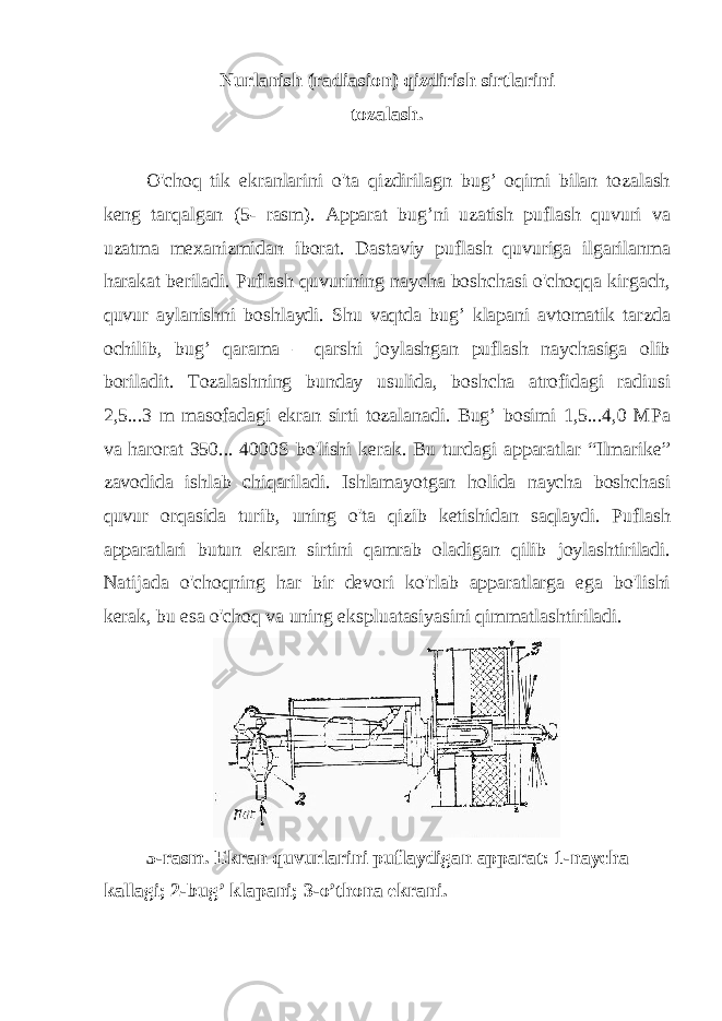 Nurlanish (radiasion) qizdirish sirtlarini tozalash. O&#39;choq tik ekranlarini o&#39;ta qizdirilagn bug’ oqimi bilan tozalash keng tarqalgan (5- rasm). Apparat bug’ni uzatish puflash quvuri va uzatma mexanizmidan iborat. Dastaviy puflash quvuriga ilgarilanma harakat beriladi. Puflash quvurining naycha boshchasi o&#39;choqqa kirgach, quvur aylanishni boshlaydi. Shu vaqtda bug’ klapani avtomatik tarzda ochilib, bug’ qarama – qarshi joylashgan puflash naychasiga olib boriladit. Tozalashning bunday usulida, boshcha atrofidagi radiusi 2,5...3 m masofadagi ekran sirti tozalanadi. Bug’ bosimi 1,5...4,0 MPa va harorat 350... 4000S bo&#39;lishi kerak. Bu turdagi apparatlar “Ilmarike” zavodida ishlab chiqariladi. Ishlamayotgan holida naycha boshchasi quvur orqasida turib, uning o&#39;ta qizib ketishidan saqlaydi. Puflash apparatlari butun ekran sirtini qamrab oladigan qilib joylashtiriladi. Natijada o&#39;choqning har bir devori ko&#39;rlab apparatlarga ega bo&#39;lishi kerak, bu esa o&#39;choq va uning ekspluatasiyasini qimmatlashtiriladi. 5-rasm. Ekran quvurlarini puflaydigan apparat: 1-naycha kallagi; 2-bug’ klapani; 3-o’thona ekrani. 