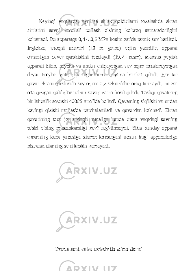 Keyingi vaqtlarda, ayniqsa shlak qoldiqlarni tozalashda ekran sirtlarini suvni impulsli puflash o&#39;zining ko&#39;proq samaradorligini ko&#39;rsatadi. Bu apparatga 0,4 -..0,5 MPa bosim ostida texnik suv beriladi. Ingichka, uzoqni uruvchi (10 m gacha) oqim yaratilib, apparat o&#39;rnatilgan devor qarshishini tozalaydi (19.2 –rasm). Maxsus yoyish apparati bilan, naycha va undan chiqayotgan suv oqim tozalanayotgan devor bo&#39;ylab yotiq-qiya ilgarilanma qaytma harakat qiladi. Har bir quvur ekrani qarshisida suv oqimi 0,2 sekunddan ortiq turmaydi, bu esa o&#39;ta qizigan qoldiqlar uchun sovuq zarba hosil qiladi. Tashqi qavatning bir lahzalik sovushi 4000S atrofida bo&#39;ladi. Qavatning siqilishi va undan keyingi qizishi natijasida parchalaniladi va quvurdan ko&#39;chadi. Ekran quvurining toza joylaridagii metallga bunda qisqa vaqtdagi suvning ta&#39;siri o&#39;ning mustahkamligi xavf tug’dirmaydi. Bitta bunday apparat ekranning katta yuzasiga xizmat ko&#39;rsatgani uchun bug’ apparatlariga nisbatan ularning soni keskin kamayadi. Pardalarni va konvektiv ilonsimonlarni 