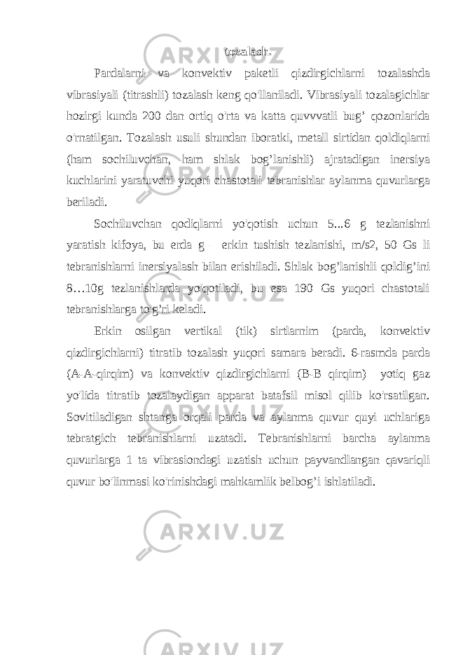 tozalash. Pardalarni va konvektiv paketli qizdirgichlarni tozalashda vibrasiyali (titrashli) tozalash keng qo&#39;llaniladi. Vibrasiyali tozalagichlar hozirgi kunda 200 dan ortiq o&#39;rta va katta quvvvatli bug’ qozonlarida o&#39;rnatilgan. Tozalash usuli shundan iboratki, metall sirtidan qoldiqlarni (ham sochiluvchan, ham shlak bog’lanishli) ajratadigan inersiya kuchlarini yaratuvchi yuqori chastotali tebranishlar aylanma quvurlarga beriladi. Sochiluvchan qodiqlarni yo&#39;qotish uchun 5...6 g tezlanishni yaratish kifoya, bu erda g – erkin tushish tezlanishi, m/s2, 50 Gs li tebranishlarni inersiyalash bilan erishiladi. Shlak bog’lanishli qoldig’ini 8…10g tezlanishlarda yo&#39;qotiladi, bu esa 190 Gs yuqori chastotali tebranishlarga to&#39;g’ri keladi. Erkin osilgan vertikal (tik) sirtlarnim (parda, konvektiv qizdirgichlarni) titratib tozalash yuqori samara beradi. 6-rasmda parda (A-A-qirqim) va konvektiv qizdirgichlarni (B-B qirqim) yotiq gaz yo&#39;lida titratib tozalaydigan apparat batafsil misol qilib ko&#39;rsatilgan. Sovitiladigan shtanga orqali parda va aylanma quvur quyi uchlariga tebratgich tebranishlarni uzatadi. Tebranishlarni barcha aylanma quvurlarga 1 ta vibrasiondagi uzatish uchun payvandlangan qavariqli quvur bo&#39;linmasi ko&#39;rinishdagi mahkamlik belbog’i ishlatiladi. 