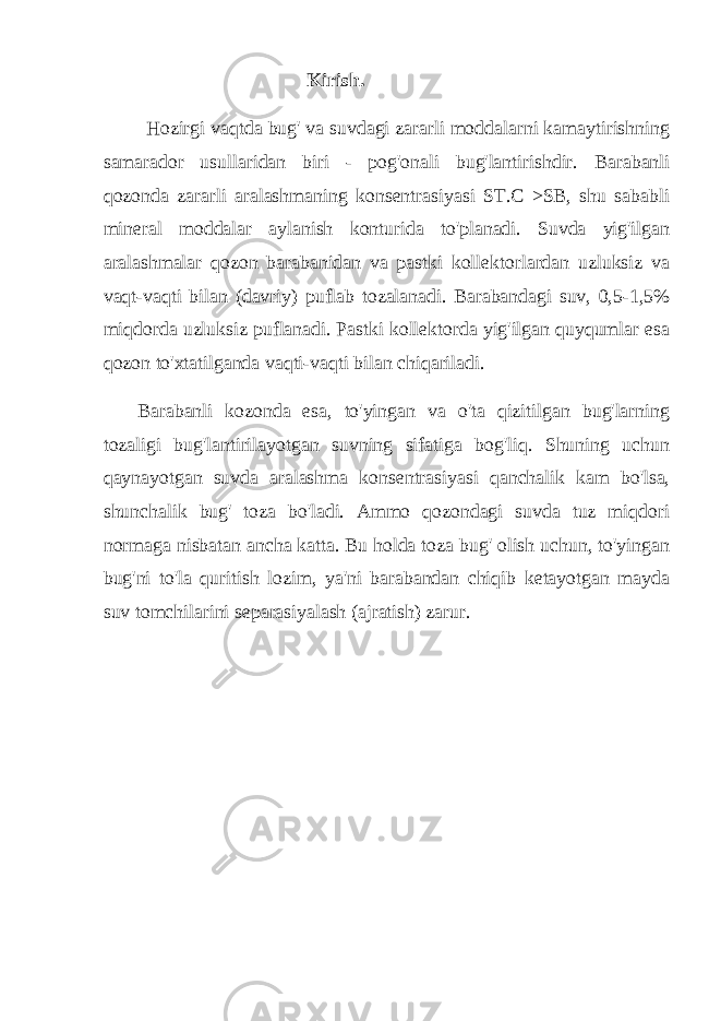  Kirish. Hozirgi vaqtda bug&#39; va suvdagi zararli moddalarni kamaytirishning samarador usullaridan biri - pog&#39;onali bug&#39;lantirishdir. Barabanli qozonda zararli aralashmaning konsentrasiyasi ST.C >SB, shu sababli mineral moddalar aylanish konturida to&#39;planadi. Suvda yig&#39;ilgan aralashmalar qozon barabanidan va pastki kollektorlardan uzluksiz va vaqt-vaqti bilan (davriy) puflab tozalanadi. Barabandagi suv, 0,5-1,5% miqdorda uzluksiz puflanadi. Pastki kollektorda yig&#39;ilgan quyqumlar esa qozon to&#39;xtatilganda vaqti-vaqti bilan chiqariladi. Barabanli kozonda esa, to&#39;yingan va o&#39;ta qizitilgan bug&#39;larning tozaligi bug&#39;lantirilayotgan suvning sifatiga bog&#39;liq. Shuning uchun qaynayotgan suvda aralashma konsentrasiyasi qanchalik kam bo&#39;lsa, shunchalik bug&#39; toza bo&#39;ladi. Ammo qozondagi suvda tuz miqdori normaga nisbatan ancha katta. Bu holda toza bug&#39; olish uchun, to&#39;yingan bug&#39;ni to&#39;la quritish lozim, ya&#39;ni barabandan chiqib ketayotgan mayda suv tomchilarini separasiyalash (ajratish) zarur. 