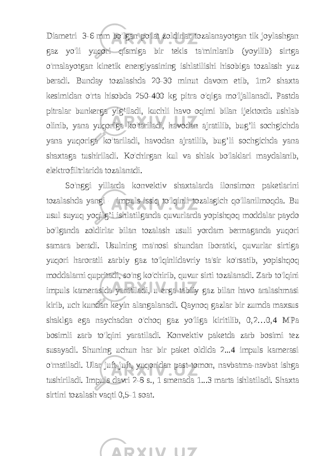 Diametri 3-6 mm bo&#39;lgan po&#39;lat zoldirlar tozalanayotgan tik joylashgan gaz yo&#39;li yuqori qismiga bir tekis ta&#39;minlanib (yoyilib) sirtga o&#39;rnalayotgan kinetik energiyasining ishlatilishi hisobiga tozalash yuz beradi. Bunday tozalashda 20-30 minut davom etib, 1m2 shaxta kesimidan o&#39;rta hisobda 250-400 kg pitra o&#39;qiga mo&#39;ljallanadi. Pastda pitralar bunkerga yig’iladi, kuchli havo oqimi bilan ijektorda ushlab olinib, yana yuqoriga ko&#39;tariladi, havodan ajratilib, bug’li sochgichda yana yuqoriga ko&#39;tariladi, havodan ajratilib, bug’li sochgichda yana shaxtaga tushiriladi. Ko&#39;chirgan kul va shlak bo&#39;laklari maydalanib, elektrofiltrlarida tozalanadi. So&#39;nggi yillarda konvektiv shaxtalarda ilonsimon paketlarini tozalashda yangi – impuls-issiq to&#39;lqinli tozalagich qo&#39;llanilmoqda. Bu usul suyuq yoqilg’i ishlatilganda quvurlarda yopishqoq moddalar paydo bo&#39;lganda zoldirlar bilan tozalash usuli yordam bermaganda yuqori samara beradi. Usulning ma&#39;nosi shundan iboratki, quvurlar sirtiga yuqori haroratli zarbiy gaz to&#39;lqinlidavriy ta&#39;sir ko&#39;rsatib, yopishqoq moddalarni qupritadi, so&#39;ng ko&#39;chirib, quvur sirti tozalanadi. Zarb to&#39;lqini impuls kamerasida yaratiladi, u erga tabiiy gaz bilan havo aralashmasi kirib, uch kundan keyin alangalanadi. Qaynoq gazlar bir zumda maxsus shaklga ega naychadan o&#39;choq gaz yo&#39;liga kiritilib, 0,2…0,4 MPa bosimli zarb to&#39;lqini yaratiladi. Konvektiv paketda zarb bosimi tez susayadi. Shuning uchun har bir paket oldida 2...4 impuls kamerasi o&#39;rnatiladi. Ular juft-juft, yuqoridan past tomon, navbatma-navbat ishga tushiriladi. Impuls davri 2-8 s., 1 smenada 1...3 marta ishlatiladi. Shaxta sirtini tozalash vaqti 0,5-1 soat. 