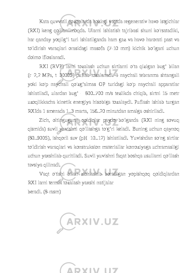 Kata quvvatli qozonlarda hozirgi vaqtda regenerativ havo istgichlar (RXI) keng qo&#39;llanilmoqda. Ularni ishlatish tajribasi shuni ko&#39;rsatadiki, har qanday yoqilg’i turi ishlatilganda ham gaz va havo harorati past va to&#39;ldirish varaqlari orasidagi masofa (7-10 mm) kichik bo&#39;lgani uchun doimo ifloslanadi. RXI (RVP) larni tozalash uchun sirtlarni o&#39;ta qizigan bug’ bilan (r=2,2 MPa, t=3000S) puflab tozalanadi. 1 naychali tebranma shtangali yoki ko&#39;p naychali qo&#39;zg’almas OP turidagi ko&#39;p naychali apparatlar ishlatiladi, ulardan bug’ – 800..700 m/s tezlikda chiqib, sirtni 15 metr uzoqlikkacha kinetik energiya hisobiga tozalaydi. Puflash ishlab turgan RXIda 1 smenada 1..3 marta, 156..20 minutdan amalga oshiriladi. Zich, oltingugurtli qoldiqlar paydo bo&#39;lganda (RXI ning sovuq qismida) suvli yuvishni qo&#39;llashga to&#39;g’ri keladi. Buning uchun qaynoq (80..900S), ishqorli suv (pH=10..12) ishlatiladi. Yuvishdan so&#39;ng sirtlar to&#39;ldirish varaqlari va konstruksion materiallar korroziyaga uchramasligi uchun yaxshilab quritiladi. Suvli yuvishni faqat boshqa usullarni qo&#39;llash tavsiya qilinadi. Vaqt o&#39;tishi bilan zichlashib boradigan yopishqoq qoldiqlardan RXI larni termik tozalash yaxshi natijalar beradi. (8-rasm) 